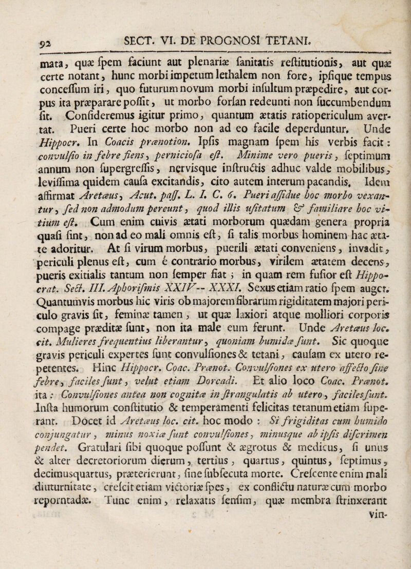 _——* ' ■■■ »■■■»■ ■ ■ ■ 1 > ! ■■■■'' imimmmum ■»i — ■■ - — 1 11 —~ —— -- ■, .„r,0,-mina iw i ■ —■ ,—rgn-ej mata, quae fpem faciunt aut plenariae fanitatis reftitutionis, aut quae certe notant, hunc morbi impetum lethalem non fore, ipfique tempus concellum iri, quo futurum novum morbi infultum praepedire, aut cor¬ pus ita praeparare poflit, ut morbo forlan redeunti non fuccumbendum fit. Confideremus igitur primo, quantum aetatis ratiopericulum aver¬ tat. Pueri certe hoc morbo non ad eo facile deperduntur. Unde Hippocr. In Coacis pranotion. Ipfis magnam fpem his verbis facit: convulfio in febre fiens, perniciafa ejl. Minime vero pueris, fcptimum annum non fupergrelfis, nervisque inftrudis adhuc valde mobilibus, leviffima quidem caufa excitandis, cito autem interam pacandis. Idem affirmat Aretaus, Aeut. paJJ. L. I. C. 6, Pueri affidue hoc morbo vexan¬ tur , fed non admodum pereunt, quod illis ufitatum familiare hoc vi¬ tium ejl. Cum enim cuivis aetati morborum quaedam genera propria quafi fint, non ad eo mali omnis eft, fi talis morbus hominem hac aeta¬ te adoritur. At fi virum morbus, puerili aetati conveniens, invadit, periculi plenus eft, cum e contrario morbus, virilem aetatem decens, pueris exitialis tantum non femper fiat; in quam rem fufior eft Hippo¬ cr at. Sect. III. Aphorifmis XXIV— XXXI. Sexus etiam ratio fpem auget. Quantumvis morbus hic viris ob majorem fibrarum rigiditatem majori peri¬ culo gravis fit, feminae tamen , ut quae laxiori atque molliori corporis compage praeditae funt, non ita male eum ferunt. Unde Aretaus kc. cit. Mulieres frequentius liberantur, quoniam bumida funt. Sic quoque gravis periculi expertes funt convulfiones & tetani , caufam ex utero re¬ petentes. Hinc Hippocr. Coae. Pranot. Convulfiones ex utero ajfeflo fine febre, faciles funt, velut etiam Dorcadi. Et alio loco Coae. Pranot. ita .• Convulfiones antea non cognita in flr angulatis ab utero, faciles funt. Infta humorum conftitutio & temperamenti felicitas tetanum etiam fupe- rant. Docet id Aretaus loc. cit. hoc modo : Si frigiditas cum hurnido conjunga tur , minus noxia funt convulfiones, minusque ab ipfis difcrimen pendet. Gratulari libi quoque pofiunt & aegrotus & medicus , fi unus & alter decretoriorum dierum, tertius, quartus, quintus, feptimus, decimusquartus, praeterierunt, fine fubfecuta morte. Crefcente enim mali diuturnitate, crefcit etiam vi&oriae fpes, ex conflidu naturae cum morbo reporntadae. Tunc enim, relaxans fenfim, quae membra ftrinxerant vin-