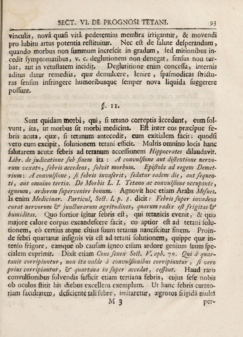 £3 vinculis, nova quafi vita pedctentim membra irrigantur, & movendi pro lubitu artus potentia reftituitur. Nec eft de falute defperandum, quando morbus non fummum increkit in gradum, fed mitionibus in¬ cedit fymptomatibus, v. c. deglutionem non denegat, fenfus non tur¬ bat, aut in vetuftatem incidit. Deglutitione enim concdfa, internis aditus datur remediis, quae demulcere, lenire , fpafmodicas ftridlu- ras fenfim infringere humoribusque femper nova liquida fuggerere poiTunt. §. IX. Sunt quidam morbi, qui, fi tetano correptis accedunt, eumfol- vunt, ita, ut morbus fit morbi medicina. Eft inter eos praecipue fe¬ bris acuta, quae, fi tetanum antecedit, eum exitialem facit; quodfi vero eum excipit, folutionem tetani efficit. Multis omnino locis hanc falutarem acuta: febris ad tetanum acceflionem Hippocrates dilaudavit. Libr. de judicatione fub finem ita : A convulfione aut difientione nervo¬ rum vexato, febris accedens, folvit morbum. Epifiola ad regem Demet¬ rium : A convulfione , Ji febris invaferit, fedatur eadem die, aut fequen- ti, aut omnino tertia. De Morbis L. I. Tetano ac convulfione occupante, igneum, ardorem fupervenire bonum. Agnovit hoc etiam Arabs Mefites. Is enim Medicinar. Particul» Sebi. I. p. 8• dicit.- Febrisfuper invadens curat nervorum junBurarum agritudines, quarum radix efl frigitas & bumiditas. Quo fortior igitur febris eft, qui tetanicis evenit, & quo majore calore corpus excandefcere facit, eo aptior eft ad tetani folu¬ tionem, eo certius atque citius fuum tetanus nancifcitur finem. Proin¬ de febri quartanae infignis vis eft ad tetani folutionem, quippe quae in¬ tento frigore, eamque ob caufam igneo etiam ardore genium fuumfpe- cialem exprimit. Dixit etiam Cous fenex Sebi. V. apb. 7 0. Qui d quar¬ tanis corripiuntur, non ita valde d convulfionibus corripiuntur , fi vero prius corripiantur, &1 quartana in fuper accedat, ceffant. Haud raro convulfionibus folvendis fufficit etiam tertiana febris, cujus fefe nobis ob oculos ftitit his diebus excellens exemplum. Ut hanc febris curato¬ riam facultatem, deficiente tali febre, imitaretur, aegrotos frigidi mu!t& M 3 per-