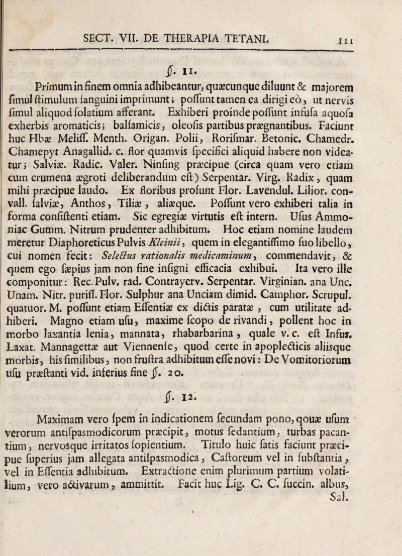 111 5. Ii. Primum in finem omnia adhibeantur, quaecunque diluunt & majorem fimulftimulum ianguini imprimunt; poliunt tamen ea dirigi eo, ut nervis fimul aliquod folatium afferant. Exhiberi proinde poliunt inrufa aquofa exherbis aromaticis; ballamicis, oleofis partibus praegnantibus. Faciunt huc Hbae Melifi! Menth. Origan. Polii, Rorifmar. Betonic. Chamedr. Chamepyt Anagallid. c. flor quamvis fpecifici aliquid habere non videa¬ tur; Salviae. Radie. Valer. Ninfing praecipue (circa quam vero etiam cum crumena aegroti deliberandum eft) Serpentar. Virg. Radix, quam mihi praecipue laudo. Ex floribus prolunt Flor. Lavendul. Lilior. con- vall. lalviae, Anthos, Tiliae, aliaeque. Poliunt vero exhiberi talia in forma confiftenti etiam. Sic egregiae virtutis eft intern. Ufus Ammo- niac Gutnm. Nitrum prudenter adhibitum. Hoc etiam nomine laudem meretur Diaphoreticus Pulvis Kleinii, quem in elegantiflimo fuo libello, cui nomen fecit: SeleSlus rationalis medicaminum, commendavit, & quem ego faepius jam non fine infigni efficacia exhibui. Ita vero ille componitur: Rec.Pulv. rad. Contrayerv. Serpentar. Virginian. ana Unc. Unam. Nitr. purifi. Flor. Sulphur ana Unciam dimid. Camphor. Scrupul. quatuor. M. pofiunt etiam Eflentiae ex didis paratae, cum utilitate ad¬ hiberi. Magno etiam ufu, maxime fcopo de rivandi, pollent hoc in morbo laxantia lenia, mannata, rhabarbarina , quale v. c. eft Infus. Laxat. Mannagettae aut Viennenle, quod certe in apopledicis aliisque morbis, hisfimilibus, non fruftra adhibitum eflenovi: De Vomitoriorum ufu praeftanti vid. inferius fine 20. if- I2» Maximam vero Ipem in indicationem fecundam pono, qouae ufum verorum antifpasmodicorum praecipit, motus fedantium, turbas pacan¬ tium , nervosque irritatos fopientium. Titulo huic fatis faciunt praeci¬ pue fuperius jam allegata antilpasmodica, Caftoreum vel in fubftantia, vel in Efientia adhibitum. Extradione enim plurimum partium volati¬ lium , vero adivarum, ammittit. Facit huc Lig. C. C. fuccin. albus, Sal.