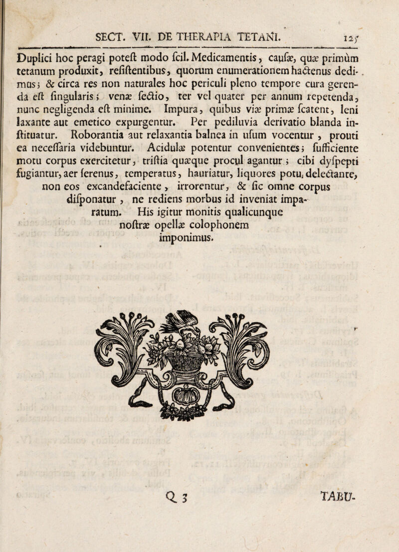 U ; 111 |— - ** —.. ■**' *•».— ■»■ -- ■ ■■ * ■ ■ '■  I ■ < 1 .tii.il.. —... .... - ■—»— ... .„.1.1 i.,.. Duplici hoc peragi poteft modo fcil. Medicamentis, caufe, qua; primum tetanum produxit, refiftentibus, quorum enumerationem hactenus dedi¬ mus; & circa res non naturales hoc periculi pleno tempore cura geren¬ da eft Angularis; vense fe&io, ter vel quater per annum repetenda, nunc negligenda eft minime. Impura, quibus viae primae fcatent, leni laxante aut emetico expurgentur. Per pediluvia derivatio blanda in- ftituatur. Roborantia aut relaxantia balnea in ufum vocentur , prouti ea neceflaria videbuntur. Acidula? potentur convenientes ; fufficiente motu corpus exercitetur, triftia quaeque procyl agantur; cibi dyfpepti fugiantur,aer ferenus, temperatus, hauriatur, liquores potu, deledanre, non eos excandefaciente > irrorentur, & fic omne corpus diiponatur , ne rediens morbus id inveniat impa¬ ratum. His igitur monitis qualicunque noftrae opellae Colophonem imponimus. 0. 3 TABV-
