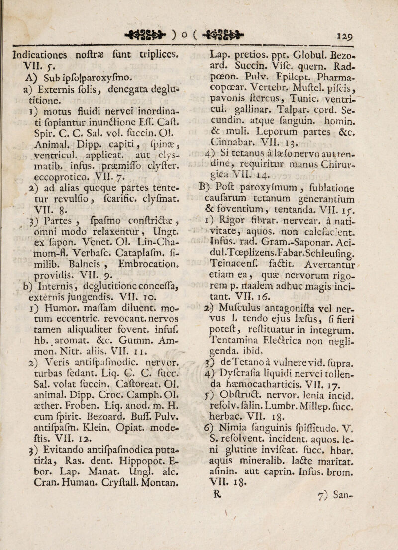 Indicationes noftras funt triplices. VII. y. A) Sub ipfojparoxyfmo. a) Externis folis, denegata deglu¬ titione. i) motus fluidi nervei inordina¬ ti fopiantur inundfione Eli. CafL Spir. C. C. Sal. vol. fiiccin. QL Animal. Dipp. capiti, fpince , ventri cui. applicat, aut elys- matib. infus. prasmiffb clyfter. eccoprotico. VII. 7. a) ad alias quoque partes lente¬ tur revulfio , fcarifici clyfmat. . VII. 8. 3) Partes , fpafmo conftridbe , omni modo relaxentur , Ungt, ex fapon. Venet. Ol. Lin-Cha- tnom-fl* Verbafc. Cataplafm. fi- milib. Balneis , Embrocatiom providis. VII. 9. b) Internis, deglutitione conceffa, externis jungendis. VII. 10. 1) Humor, maflam diluent, mo¬ tum eccentric. revocant, nervos tamen aliqualiter fovent, infuf. hb.^aromat. &c. Gumm. Am* mon. Nitr. aliis. VII. 11. 2) Veris antifpafmodic. nerVor. turbas fedant. Liq- G. C. fucc. Sal. volat fuccin. Caftoreat. OL animal. Dipp. Croc* Camph.Oh sether. Froben. Liq. anod. m. H. cum fpirit. Bezoard. BufT. Pulv. antifpaffn. Klein. Opiat. mode- ilis, VII. 12. 3) Evitando antifpafmodica puta- titia, Ras. dent. Hippopot. E- bor. Lap* Manat. Ungi. alc. Cran. Human. Cryflall. Montan. ■ T.— — ^ Lap. pretios. ppt. Globul. Bezo¬ ard. Succin. Vifc. quern. Rad- poeon. Pulv. Epilept. Pharma- copoear. Vertebr. Muftel plicis, pavonis fiercus, Tunic. ventri- cui. gallinar. Talpar. cord. Se- cundin. atque fanguin. homin. & muli. Leporum partes &c» Cinnabar. VII. ip 4) Si tetanus a kefo nervo aut ten¬ dine 5 requiritur manus Chirur¬ gica VII. 14. B) Poft paroxyfmum , fublarione caufarum tetanum generantium & foventium , tentanda. VII. iy. 1) . Rigor fibrar. nervear. a nati¬ vitate, aquos. non calefacient. Infus. rad* Gram.-Saponar. Aci- dul.Toeplizens.FabanSchleufing. Teinacenf. fa&it. Avertantur etiam ea, quae nervorum rigo¬ rem p. naalem adhuc magis inci¬ tant. VII. 16. 2) Mufculus antagonifta vel ner¬ vus h tendo ejus Lefus, fi fieri poteft, reflituatur in integrum. Tentamina Ele&ica non ne fli¬ genda. ibid. 3) deTetano a vulnere vid. fupra. 4) Dyfcrafia liquidi nervei tollen¬ da hsemocatharticis. VII. 17. y) Obftrudt nervor. lenia incid, refolv. falin. Lumbr. Millep. Ilice, herbae. VII. 18. 6) Nimia fanguinis fpiflitiido. V. S. refolvent* incident, aquos. le¬ ni glutine invifeat. fucc. hbar. aquis mineralib- lade maritat, afinin. aut caprin. Infus. brom. VII. 18. R 7) San« \ (