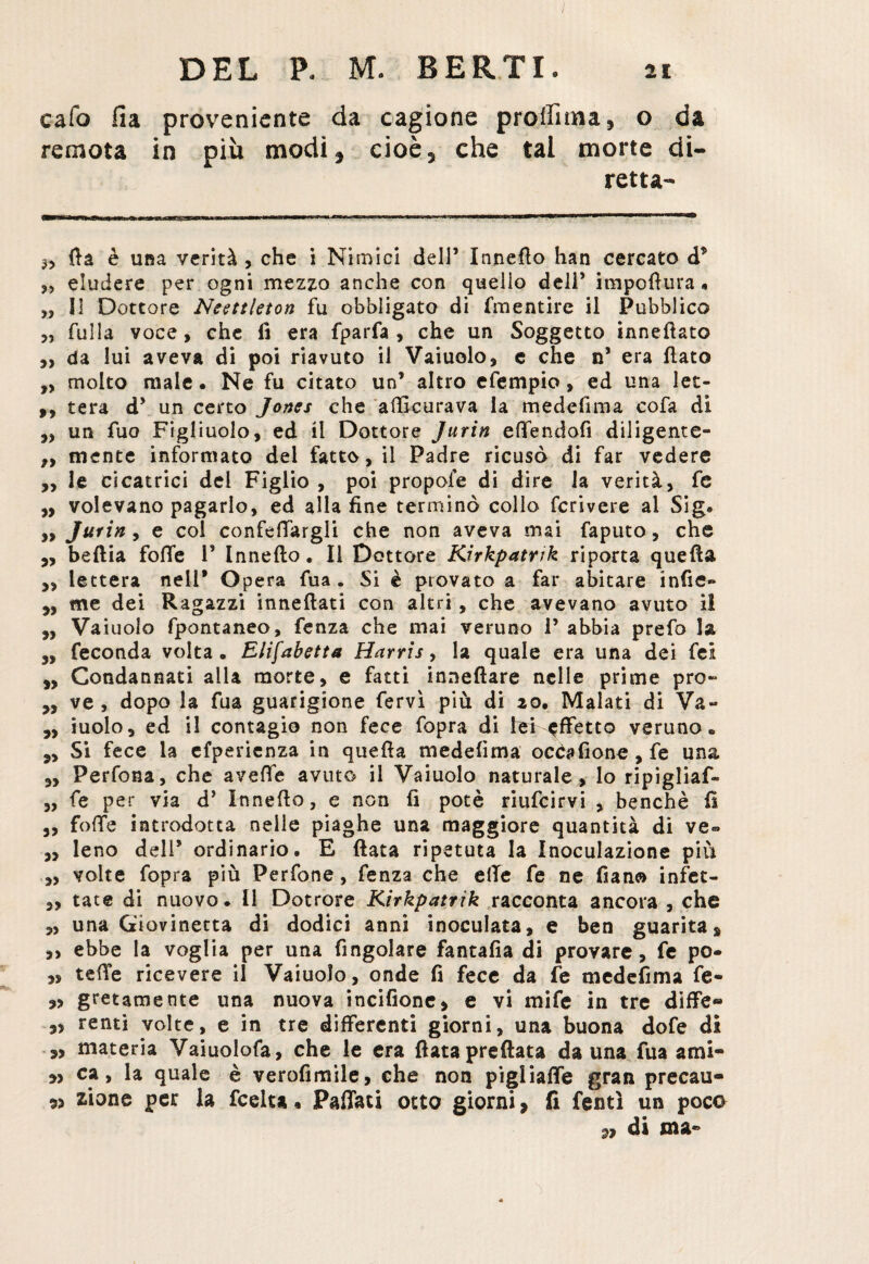 cafo Ila proveniente da cagione profilala, o da remota in più modi, cioè, che tal morte di¬ retta- 3, fia è una verità , che i Ni mici dell’ Innefto han cercato d* ,, eludere per ogni mezzo anche con quello dell’ impofìura « „ SI Dottore Neettleton fu obbligato di (mentire il Pubblico „ rulla voce, che fi era fparfa , che un Soggetto innefiato „ da lui aveva di poi riavuto il Vaiuolo, e che n’ era fiato „ molto male • Ne fu citato un’ altro efempio, ed una let- ,, tera d’ un certo Jones che afticurava la medefima cofa di „ un fuo Figliuolo, ed il Dottore Jurin effendofi diligente- „ niente informato del fatto, il Padre ricusò di far vedere „ le cicatrici del Figlio , poi propole di dire la verità, fe ,, volevano pagarlo, ed alla fine terminò collo fcrivere al Sig. „ Jurin, e coi confefTargli che non aveva mai faputo, che 5, beftia fofie 1’ Innefto. Il Dottore Kirkpatrtk riporta quefia y, lettera nell* Opera fua. Si è provato a far abitare infie- y, me dei Ragazzi innefiati con altri, che avevano avuto il ,, Vaiuolo fpontaneo, fenza che mai veruno 1’ abbia prefo la 3, feconda volta. Elifabetta Harris, la quale era una dei fei y, Condannati alla morte, e fatti innefiare nelle prime prò- „ ve , dopo la fua guarigione fervi più di 20. Malati di Va- ,, ruolo, ed i! contagio non fece fopra di lei affetto veruno. ,, Si fece la efperienza in quefia medefima occafione , fe una y, Perfona, che avefie avuto il Vaiuolo naturale, lo ripigliaf- fe per via d’ Innefio, e non fi potè riufeirvi , benché fi y, foffe introdotta nelle piaghe una maggiore quantità di ve- y> leno dell* ordinario. E fiata ripetuta la Inoculazione piu y, volte fopra più Perfone, fenza che elle fe ne fiano infet- y, tate di nuovo. Il Dotrore Kirkpatrik racconta ancora , che 3, una Giovinetta di dodici anni inoculata, e ben guaritas ,, ebbe la voglia per una ringoiare fantafia di provare, fe po- „ tefTe ricevere il Vaiuolo, onde fi fece da fe medefima fe- gretamente una nuova incifione, e vi mife in tre diffe® renti volte, e in tre differenti giorni, una buona dofe di materia Vaiuolofa, che le era fiata predata da una fua ami- y, ca, la quale è verofimile, che non pigiiafTe gran precau- « zione per la feelta % Pafiati osto giorni, li fentì un poco di ma-