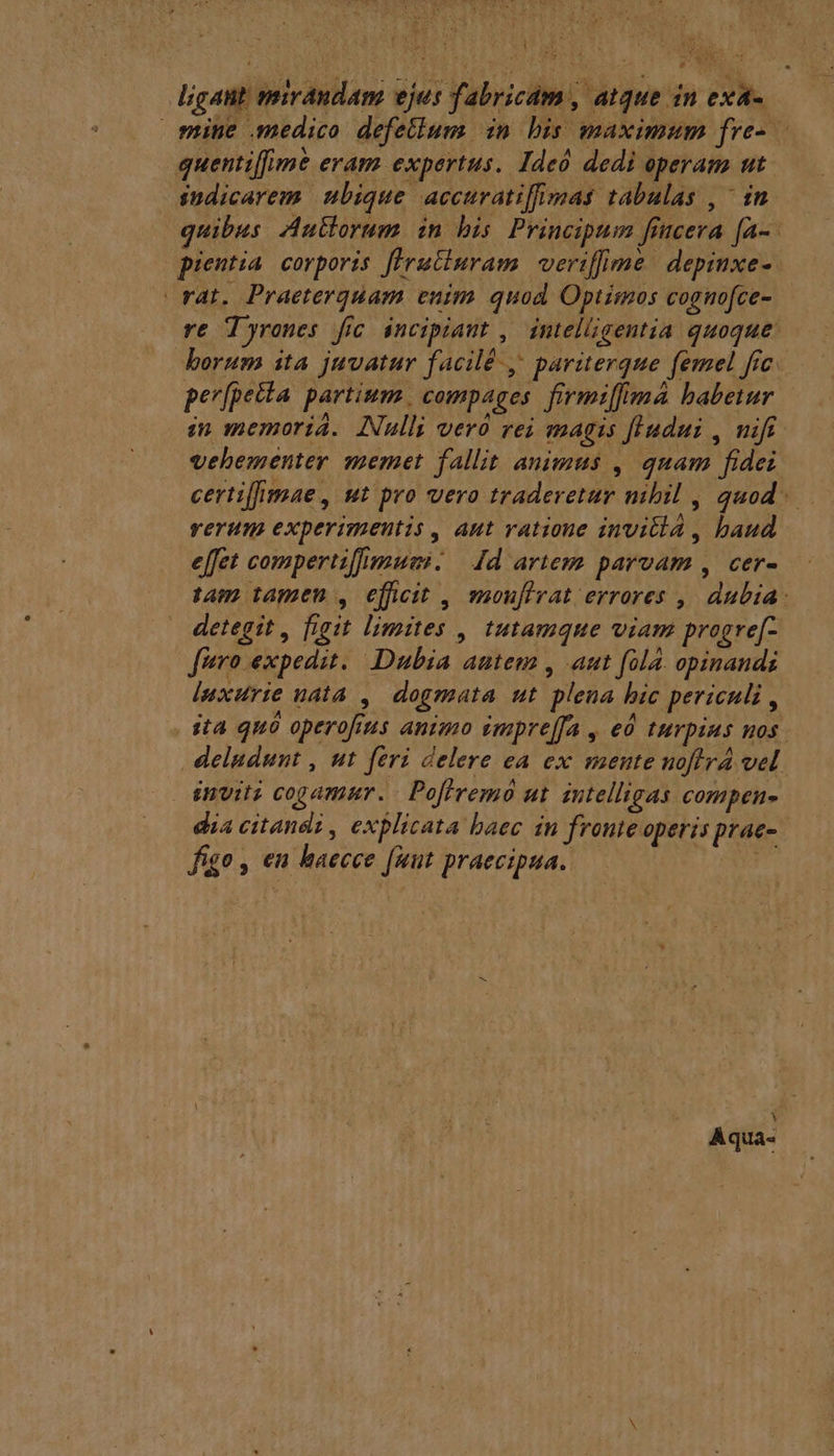 Vb Eae ligant mirdndam ejus fabricam, atque in exa-. mine medico defellum in bis maximum fre- quentiffime eram expertus. Ideó dedi operam ut sndicarem ubique accuratiffimas tabulas , in. quibus Autlorum in bis. Principum fiucera fa-- pientia corporis [Hrutluram veriffime | depinxe- rat. Praeterquam enim quod, Optimos cognofce- re Tyrones fic incipiant , | intelligentia quoque borum ita juvatur facilé -, pariterque femel frc. per[petta partium. compages. firmiffma babetur i memoria. Nulli vero rei magis fludui , nift vehementer memet fallit animus , quam fidei certiffmae , ut pro vero traderetur mbil , quod. rerum experimentis , aut vatioue invi , baud effet compertiffimum. | Jd artem parvam , cer- tam tamen , efficit , mouflvat errores , dubia: detegit , figit limites , tutamque viam progre[- fero expedit. Dubia autem , aut fola. opinands luxurie udta , dogmata ut plena bic periculi , ita quà operofus animo impre[fa , eó turpius uos. deludunt , ut feri delere ea ex mente noffrá vel invit cogamur. - Pofiremó ut intelligas compen- dia citandi, explicata baec in fronie operis prae-. figo , en haecee fuut praecipua. Mí Aqua-