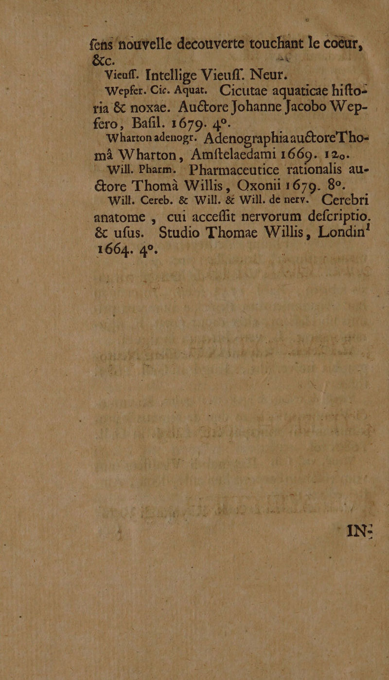 - fad ^ouvelle decouverte touchant lec coeur, Vieaff. Intellige Vieuff. Neur. Wepfer. Cic. Aquat... Cicutae aquaticae hifto- ria &amp; noxae. Auctore Johanne Jacobo Wep- . fero, Bafil. 1679. 49. Wharton adenogr: Adenographiaau&amp;tore T ho- má Wharton, Amftelaedami 1669. 129. - Will. Pharm. Pharmaceutice rationalis au- &amp;ore 'Thomà Willis, Oxonii 1679. 89. Will. Cereb. &amp; Will. &amp; Will. dé nerv. Gerebri anatome , cui acceífit nervorum defcriptio; &amp; ufus. Studio Thomae TAS Londin! 1664. 4?. - INS EJ