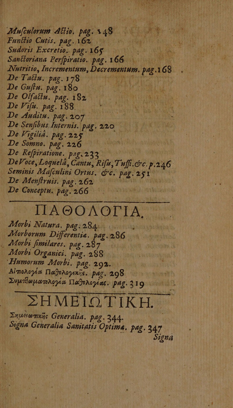 Funtlio Cutis. pag. 162. ! As ALD ORE | Sudoris Excretio.. p^£.16$g RN 9 TAS SanGoriana Perpiratie. pag. 166... JNutritio, Incrementum, Decremanium. pag 168 De T atiu. pag. 178 TIROL De Guftu. pag.180 — . De Olfatiu. pag. 182, De Fifa. pag. 188. De Audit. pag.207 —— De Senfibus Internis. pag. 220 De VigijÀ.pag.224$ | De Somuo. pag. 226 De Refpiratione. p4233. | DePVoce, Loquelá, Cantu, Rif, T'uffi.cc. p.246 Seminis Maf[culini Ortus. c. pag. 251. De Menfiruis. pag. 262. — Wm do vw De Conceptu. pag. 266. — LDUAQGOANAOTPITA m JMorbi Natura. pag: 284... Morborum. Differentia. pag. 286 . Morbi fimilares. pag. 287 AMorbi Organici. pag. 288 Humorum Morbi, pag. 292. AimoAogda Ha9eNogAxis. par. 298. XvwlenamAogi2. YaDoAcytas. pui. ZHMEIOQTIKH. Xuueomxe Gener alia. P4£. 344. as óxina Generalia Samitatis Optima. 146. 347 | / iw f Signa PEN EN OR gs E b]