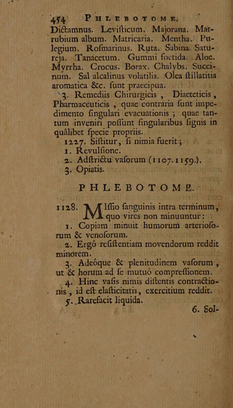 .Dicamnus. Levifticum. Majorana. Mai rubium album. Matricaria. Mentha. Pu- legium.. Rofmarinus. Ruta. Sabina. Satu. reja.. 'T'anacetum.. Gummi foctida. . Aloe. Myrrha. Crocus. Borax. Chalybs. Succ. aromatica &amp;c. funt praecipua. 5 ^ ^3. Remedus. Chirurgicis ,. «Dictericis ; Pharmaceuticis , quae contraria funt impe- Lon fpecie propriis. 1227. Siftitur, fi nimia fuerit; 1. Rcvulíione. 2. Adftri&amp;u vaforum iss did ik: 'Opaatis. P P H L E BOT » M E. 1128. M fanguinis intra LM quo vires non minuuntur :- 1. Copiam minuit humorum arteriofo-- rum &amp; venoforum. . 2. Ergo rciftentiam movendorum reddit minorem. |  Adeoque: &amp; plenitudinem valtsond  ut &amp; horum ad fe mutuó compreflionem. ks . Rarefacit Ard