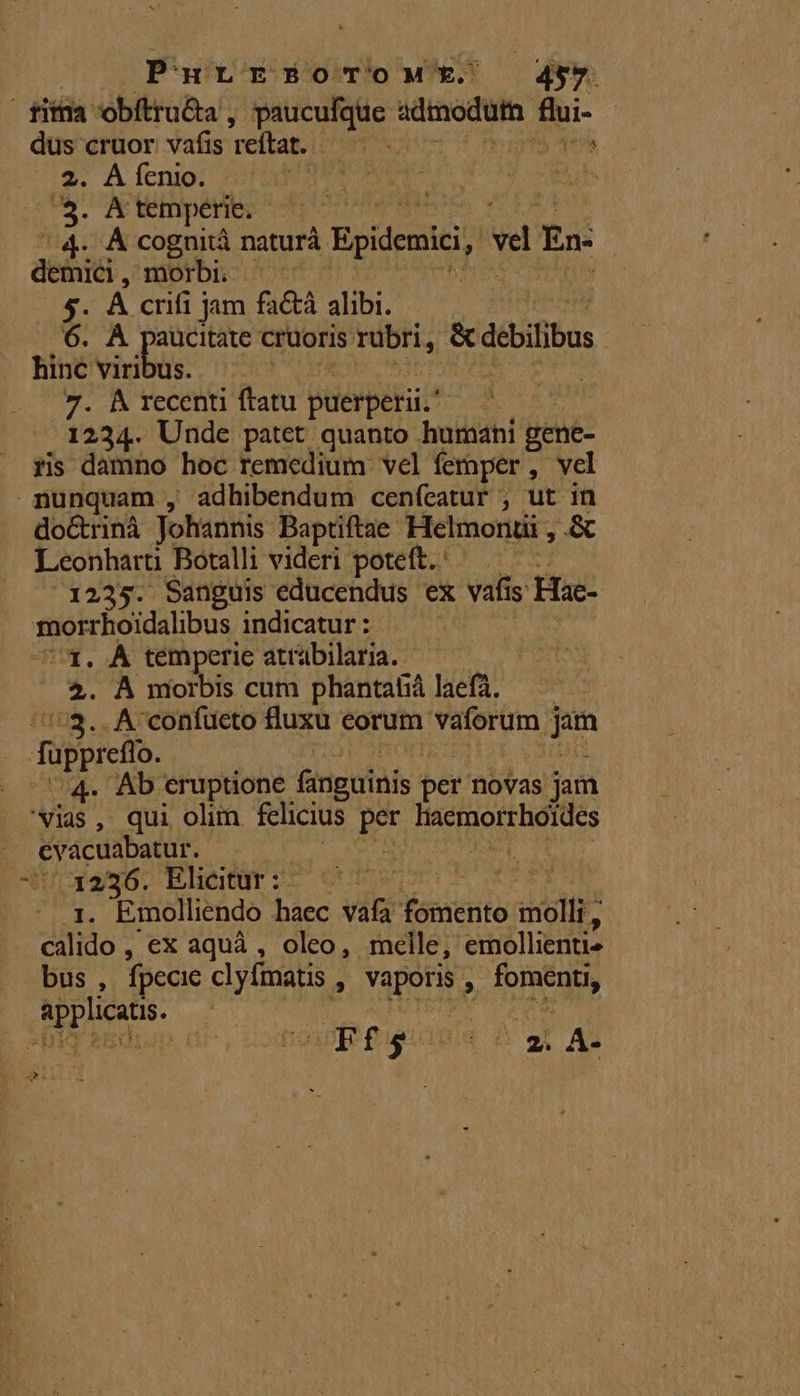 Purrrs5oTrow*t.' | : fifi obftru&amp;a 1 bestie] dpi m dus cruor vafis reftat. - 7 2. AÍenio. dircoN | m. temperie. 4. À cognità naturà Epidenici, ve En: dete , morbi 5. À crifi jam fa&amp;tà alibi. 6. À paucitate cruoris: rübri, &amp;dobilibus hinc viribus. | 7. &amp; recenti ftatu plierperii.* | 1234. Unde patet quanto humani gene- ris damno hoc remedium vel femper, vel nunquam , adhibendum cenfeatur ; ut in do&amp;rinà Johannis. Baptiftae. Helmonuii , &amp; Leonhart Botalli videri poteft. : | 1235. Sanguis educendus ex vafi s tac: bo pe WR indicatur : 3. À temperie atrübilaria. 4. À morbis cum phantaliá laefà. ::$.. A'confücto fluxu eorum vaforum j mm fupprefo. . Ab eruptione fanguinis ber novas jam ^Yias , qui olim felicius ai DEED REOS Node ix | VIA Elicitur :- | 21- Emolliendo haec vafa Yanierito molli; cilido : ex aquà , oleo, melle, 'emollienti- bus , fpecic clyfmatis , opr , je EPAuus | | ont : dues &amp; a AL