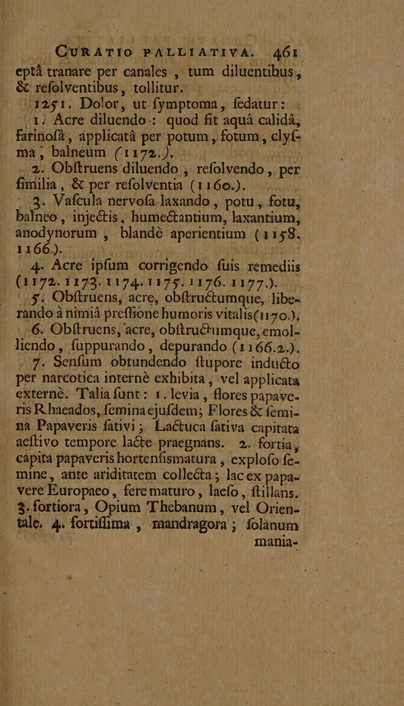 |, QURATIO PALLIATIVA. 46r eptà tranare per canales , tum diluentibus, &amp; refolventibus, tollitur. .— uu (3251. Dolor, ut fymptoma, fedatur: 1; Ácre diluendo-: quod fit aquá calidá, .farinofà, applicatá per potum , fotum, clyt- ma, balneum ( 1172.). [CE UMYS: LU TS .. 2. Obftruens diluendo ,. refolvendo ,. per fimilia, &amp; per refolventia (1160.). ...3. Vafcula nervofa laxando , potu , fotu, balneo , injectis, humectantium, laxantium, anodynorum , blandé aperientium. (1158. 1166). DEM M. iud ! . 4e Acre ipfum corrigendo fuis remediis (1172. 1173.1174,1175.1176.1177.). p Ob(üens, acre, obfructamque, hbe- rando à nimià preffione humoris vitalis(1170.). ...6. Obftruens, acre, obftructumque, emol- lendo, fuppurando , depurando (1166.2). -.7. Senfum obtundendo ítupore indu&amp;to per narcotica interne exhibita, vel applicata externé. 'T'alia funt : 1. levia , flores papave- ris R.haeados, femina ejufdem; Flores &amp; femi- na Papaveris fativi ; Lactuca fativa capitata aefüvo tempore lacte praegnans. 2. fortia, capita papaveris hortenfismatura , explofo fe- mine, ante ariditatem collecta ; lac ex papa- - vere Europaeo, fére maturo , laefo , ftillans, $.fortiora, Opium 'Thebanum, vel Orien- - tale. 4. foruffima , zaandragora ; folanum : | mania-