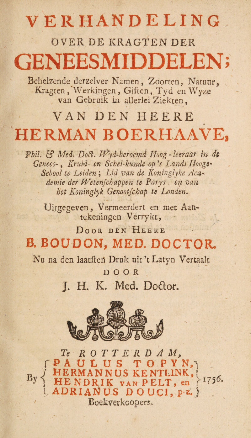 V ERHANDELING OVER DE KRAGTEN DER GENEESMIDDELEN Behelzende derzelver Namen, Zoorten, Natuur, Kragten/Werkingen, Giften, Tyd en Wyzc van Gebruik in allerlei Ziekten, VAN DEN HE ERE HERMAN BOERHAAVE, PhiL & Med. Doft. JVyd-heroemd Hoog - Leraar in de Genees-, Kruid• en Sc hei-kunde op ’s Lands Hooge- Sebool te Leiden; Lid van de Koninglyke Aca¬ demie der fVetenfc happen te Parys, en van hst Koninglyk Genoot fchap te Londen. Uitgegeven, Vermeerdert en met Aan¬ tekeningen Verrykt, Door den Heeiie - '• B. BOÜDON, MED. DOCTOR. Nu na den laatfteri Druk uk ’t Latyn Vertaak DOOR J. H. K. Med. Dodor. Te ROTTERDAM, f P A U L U S T O PYN.i p J HERMANNUS KENTL1NK, j HENDRIK van PELT, en >1^6 ladriaNus D O UCI, p-z* j • Boekverkoopers* VI a