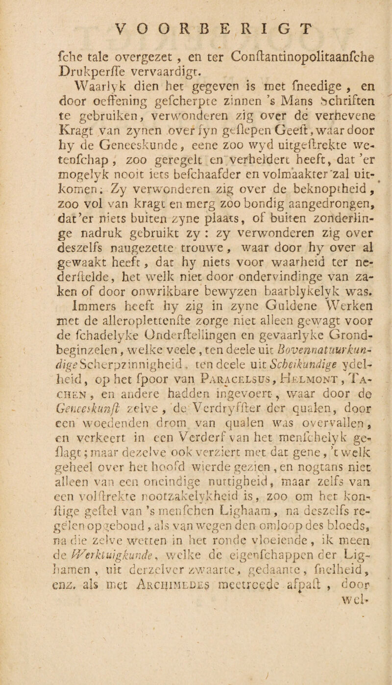 fche tale overgezet, en ter Conftantinopolitaanfche DrukperlTe vervaardigt. Waariyk dien het gegeven is met fneedige , en door oeffening gefcherpte zinnen ’s Mans bchriften te gebruiken, verwonderen zig over de verhevene Kragt van zynen overiyn geHepen Geelt, waar door hy de Geneeskunde , eene zoo wyd uitgeilrekte we- tenfchap , zoo geregelt en verheldert heeft, dat’er mogelyk nooit iets befehaafder en volmaakter zal uit- komen. Zy verwonderen zig over de beknoptheid, zoo vol van kragt en merg zoo bondig aangedrongen, dat’er niets buiten zyne plaats, of buiten zonderlin¬ ge nadruk gebruikt zy : zy verwonderen zig over deszelfs naugezette trouwe, waar door hy over al gewaakt heeft, dat hy niets voor waarheid ter ne- derltelde, het welk niet door ondervindinge van za¬ ken of door onwrikbare bewyzen baarblykelyk was. Immers heeft hy zig in zyne Guldene Werken met de alleroplettenfte zorge niet alleen gewagt voor de fchadelyke Ünderileiiingen en gevaarlyke Grond- beginzelen, welke veele, ten deele uk Bovennatuurkun¬ dige Scherpzinnigheid, ten deele uit Scheikundige ydel- heid, op het fpoor van Faracelsus, Helmont , Ta- chen 5 en andere hadden ingevoert ? waar door de Geneeskun/i zelve , 'de Verdryfker der qualen, door een woedenden drom van qualen was overvallen, en verkeert in een Verderf van het menfchelyk ge- flagt; maar dezelve ook verziert met dat gene, 't welk geheel over het hoofd wierde gezien., en nogtahs niet alleen van een oneindige nuttigheid, maar zelfs van een yolftrekre nootzakelykheid is, zoo om het kon-, j’lige ge (lel van ?s menfehen Lighaam, na deszelfs re¬ gelen opgeboud, als van wegen den omloop des bloeds, na die zelve wetten in het ronde vloeiende, ik meen de fVerktuigkunde, welke de eigenfehappen der Lig- hamen, uit der zei ver zwaarte, gedaante, fn el heid, enz. als met Arciiimedes meetroede ofi n o ff o t* 11 d OO] web