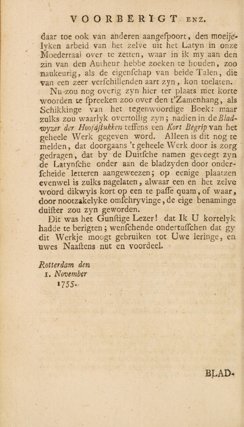 VOOREERÏGT enz. daar toe ook van anderen aangefpoort, den moeije- iyken arbeid van het zelve uit het Latyn in onze Moedertaal over te zetten, waar in ik my aan den zin van den Autheur hebbe zoeken te houden, zoo ïiaukeurig, als de eigenfehap van beide Talen, die van een zeer verfchillenden aart zyn, kon toelaten. Nu'Zou nog overig zyn hier ter plaats met korte woorden te fpreeken zoo over den t’Zamenhang, als Schikkinge van het tegenwoordige Boek: maar zulks zou waarlyk overtollig zyn; nadien in de Blad- <wyzer der Hoofdjlukken t effens een Kort Begrip van het geheele Werk gegeven word. Alleen is dit nog te melden, dat doorgaans ’t geheele Werk door is zorg gedragen, dat by de Duitfche namen gevoegt zyn de Latynfche onder aan de bladzyden door onder- fcheide letteren aangeweezen; op eenige plaatzen evenwel is zulks nagelaten, alwaar een en het zelve woord dikwyls kort op een te paffe quam, of waar, door nootzakelyke omfchryvinge, de eige benaminge duifter zou zyn geworden. Dit was het Gunftige Lezer! dat Ik U kortelyk hadde te berigten; wenfehende ondertuffehen dat gy dit Werkje moogt gebruiken tot Uwe leringe5 en uwes Naaftens nut en voordeel. i ^ . Rotterdam den i. November *755- r BLAD*