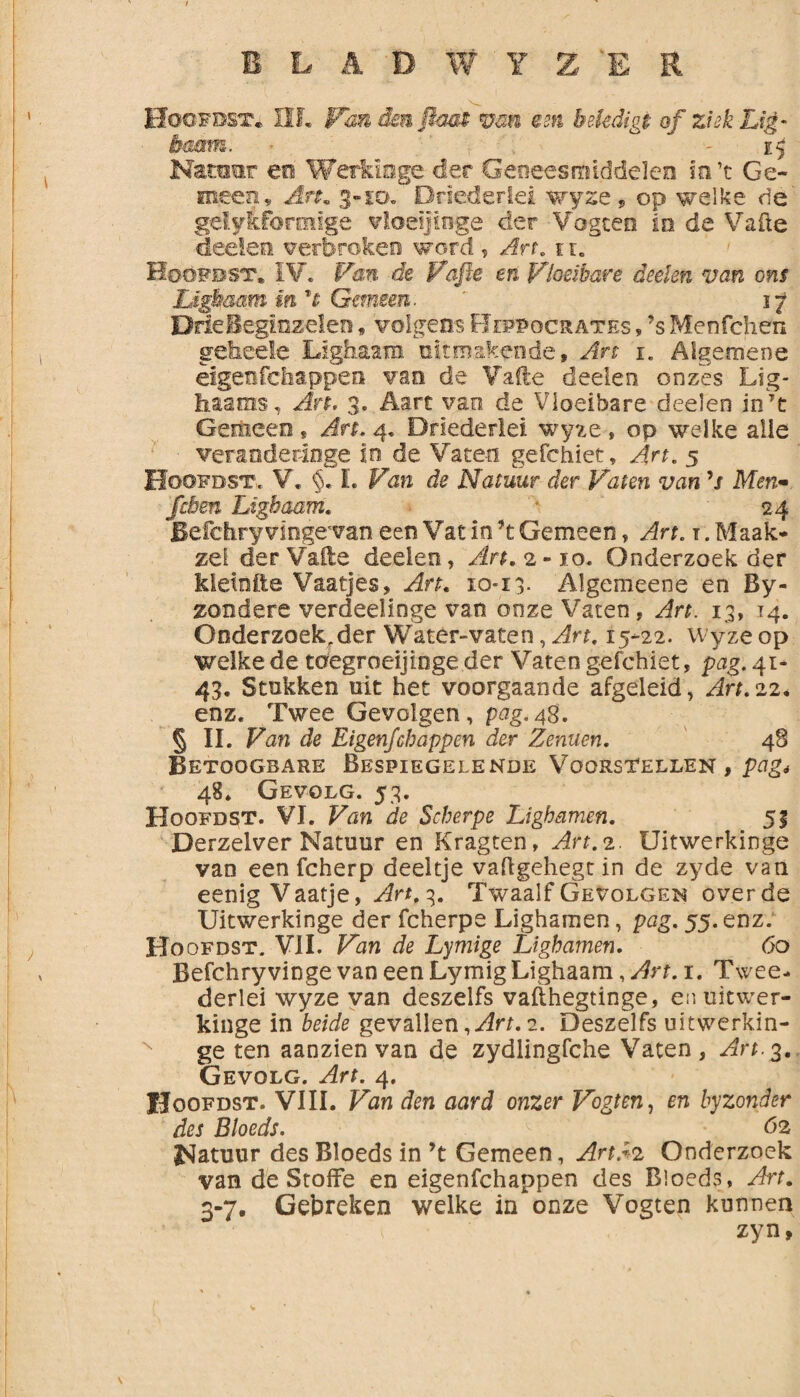 Hoüfdst* HL Fan dm.ftaa$ van em bekdigi of ziek Lig- haam. ij Natoer eo Werkioge der Geneesmiddelen io’c Ge¬ meen, Art. 3-10. Driederlei wyze , op welke de gelyiforënige vloeijinge der Vogten in de Vafte deeien verbroken word , Art. tr. Hoofdst. IV. Van de Pafte en Vloeibare deden van ons Lïgbmm in rt Gemeen. ' 17 Drie Beginzelen f volgens Beppocrates , ’s Menfchen geliede Lighaam uitmskende, Art 1. Algemene eigenfchappen van de Vafte deden on zes Lig- haams, An, 3. Aart van de Vloeibare deelen in7t Gemeen» An. 4. Driederlei wyze , op welke alle veranderinge in de Vaten gefchiet. Art. 5 Hoofdst. V. §. L de Natuur der Vaten van ’/ Men- feben Lighaam. * 24 Befdiry vingevan een Vat in ?t Gemeen, Art. 1. Maak* zei derVaile deelen, An. 2-10. Onderzoek der kletnfte Vaatjes, Art. 10*13. Algemeene en By- zondere verdeelinge van onze Vaten, Art. 13, 14. Onderzoek,der Water-vaten, Art. 15-22. Wyze op welke de tdegroeijioge der Vaten gefchiet, pag. 41- 43. Stukken uit het voorgaande afgeleid, Art.22. enz. Twee Gevolgen , pag. 48. § II. Van de Eigenfchappen der Zemen. 48 Betoogbare Bespiegelende Voorstellen , pag4 48. Gevolg. 53. Hoofdst. VI. Van de Scherpe Lighamen. 51 Derzelver Natuur en Kragten, Art. 2. Uitwerkinge van een fcherp deeltje vaflgehegt in de zyde van eenig Vaatje, Art, 3. Twaalf Gevolgen over de Uitwerkinge der fcherpe Lighamen , pag. 55. enz. Hoofdst, VIL Van de Lymige Lighamen. 60 Befdiryvinge van een Lymig Lighaam, Art. 1. Twee* derlei wyze van deszelfs vafthegtinge, en uitwer¬ kinge in beide gevallen ,Art. 2. Deszelfs uitwerkin¬ ge ten aanzien van de zydlingfche Vaten, Art.g. Gevolg. Art. 4. IJoofdst. VIII. Van den aard onzer Vogten, en byzonder des Bloeds. 62 Natuur des Bloeds in ’t Gemeen, Art.*2 Onderzoek van de Stoffe en eigenfchappen des Bloeds, Art. 3-7. Gebreken welke in onze Vogten kunnen zyn,