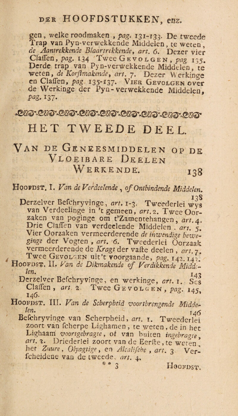 gen, welke roodmaken , pag. 131-133. De tweede Trap van Pyn-verwekkende Middelen , te weten, de Aantrekkende Blaartrekkende, art. 6. Dezer vier Claffen, pag. 134 Twee Gevolgen, pag 135. Derde trap van Pyn-verwekkende Middelen, 'te weten, de Korflmakende, art. 7. Dezer Werkjnge en Claffen, pag 135-137. Vier Gevolgen over de Werkinge der Pyn-verwekkende Middelen, pag. 137- HET TWEEDE DEEL. Van de Geneesmiddelen Vloeibare De el en Werkende. Hoofdst, I. Van de Verfoeiende , of Ontbindende Middelen. i Derzelver Befchryvinge, art. 1-3. Tweederlei wvs van Verdeelinge in ’t gemeen, art, 2. Tv/ee Oor¬ zaken van poginge om t’Zamentehangen, art.4. Drie Claffen van verdeelende Middelen , arj. 5. Vier Oorzaken vermeerderende de inwendige bewe¬ ging? der Vogten , art. 6. Tweederlei Oorzaak vermeerderende de Kragt der vafte deden , art. 7, Twee Gevolgen uit’t voorgaande, pag. 142.14?’/ Hoofdst. II. Van de Dikmakende of Verdikkende Middc* Un' , 143 Derzelver Befchryvinge, en werkinge, art.i. Ses Claffen, art. 2. Twee Gevolgen, pag. 14c 14Ó. 6 Hoofdst. III. Van de Scherpheid voortbrengende Midde- ten» 146 Befchryvinge van Scherpheid, art. 1. Tweederlei zoort van fcherpe Lighamen , te weten , de in het Lighaam voortgebragte, of van buiten ingebragte, art. 2. Driederlei zoort van de Eerde, te°weten * her Zuure, Olyagtige, en Alcalifche , art. 3. Ver- fcheidene van de tweede, art. 4. $ * <*> 3 OP D£ 13B Hoofdst.