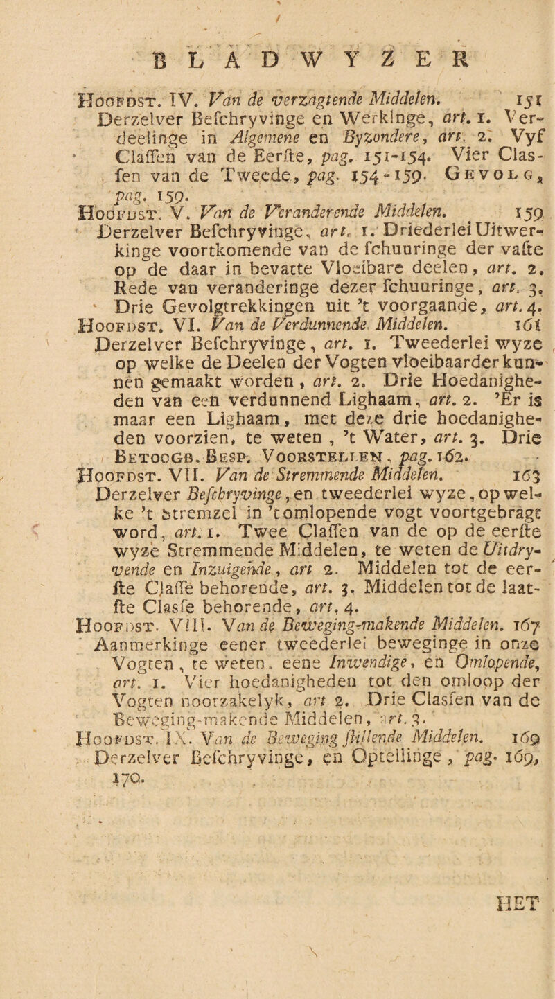 BLAD WY ZER Hoofdst. IV. Van de verzagtende Middelen. iji Derzelver Befchryvinge en Werklnge, art. i. Ver- deeünge in Algemene en Byzondere, art. 2. Vyf ClafFen van de Eerfte, pag. 151-154. Vier Cias- fen van de Tweede, pag. 154-159* Gevolg, 159. Hoofdst. V. Fhn de Veranderende Middelen. . 159 Derzelver Befchry vingè, art. 1. DriederleiUitwer- kinge voortkomende van de fchuuringe der vafte op de daar in bevatte Vloeibare deelen, art. 2, Rede van veranderinge dezer fchuuringe, art. 3. Drie Gevolgtrekkingen uit *t voorgaande, art. 4. Hoofdst. VI. Van de Verdunnende Middelen. 16t Derzelver Befchryvinge, art. i. Tweederlei v/yze op welke de Deelen der Vogcen vloeibaarder kun¬ nen gemaakt worden , art. 2. Drie Hoedanighe¬ den van een verdunnend Lighaam, art. 2. ’Er is maar een Lighaam, met deze drie hoedanighe¬ den voorzien, te weten , ’t Water, art. 3. Drie Betoogb. Besp, Voorstellen, pag. 162. Hoofdst. VII. Van de Stremmende Middelen. 153 Derzelver Befchryvinge, en tweederlei wy ze, op wel¬ ke ’t fetremzel in ’t omlopende vogt voortgebragt word, art. 1. Twee Claiïen van de op de eerfte wyzè Stremmende Middelen, te weten deUitdry- vende en Inzuigehde, art 2. Middelen tot de eer- fte Cjafte behorende, art. 3, Middelen tot de laat- fte Clasfe behorende, art, 4. Hoofdst. VIII. Van de Beweging^makende Middelen. 167 Aanmerkinge eener tweederlei beweginge in onze Vogten , te weten, eene Inwendige, en Omlopende, art. 1. Vier hoedanigheden tot den omloop der Vogten noorzakelyk, art 2. Drie Clasien van de Beweging-makende Middelen,“art.3- Hoofdst.,'IXT Van de Beweging ftillende Middelen. 169 Derzelver Befchryvinge, en ÖpteÜiöge, pag» 1Ó9, 170. \