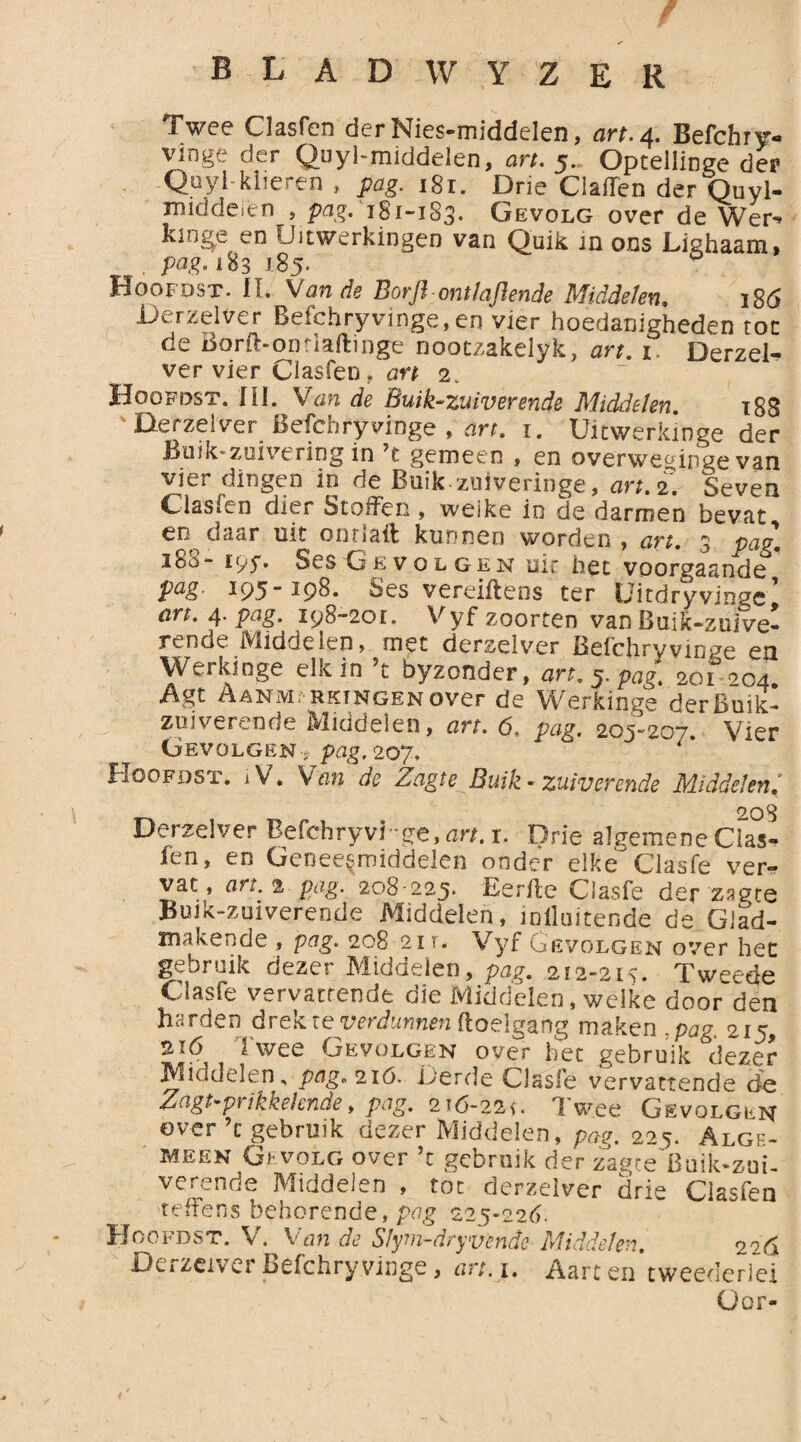 Twee Clasfcn der Nies-middelen, art. 4. Befchry- vinge der Quyl-middelen, art. 5. Optellinge der Quyl-klieren , pag. 181. Drie Claffen der Quyl- middeitn , pag. i8i~i83* Gevolg over de Wer-» kinge en Uitwerkingen van Quik in ons Lighaam, pag. 183 185. p Hoofdst. IL Van de Borft ontladende Middelen, 186 Derzeiver Befchryvinge, en vier hoedanigheden toe de Borfl-onriaftinge nootzakelyk, art. 1 Derzei¬ ver vier Clasfen, art 2. Hoofdst. Hl. Van de Buik-zuiverende Middelen. 18S Derzeiver Befchryvinge , art. 1. Uitwerkinge der Buik* zuivering in ’t gemeen , en overweginge van vier dingen in de Buikzuiveringe, art. 2. Seven Clasfen dier Stoffen , weike in de darmen bevat en daar uit onriaft kunnen worden , art. 3 pag. 188“ 195*» Ses Gevolgen uit het voorgaande pag- 195-198. Ses vereiftens ter Uitdryvingc’ art. 4. pag. 198-201. Vyf zoorten van Buik-zuive- rende Middelen, met derzeiver Befchryvinge en Werkinge elk in ’t byzonder, art. 5, pag. 201 204. Agt Aanmerkingen over de Werkinge der Buik¬ zuiverende Middelen, art. 6, pag. 205^207. Vier Gevolgen s pag. 207, Hoofdst. ,V. Van de ZagteBuik- zuiverende Middelen: 203 Derzeiver Befchryvinge, art. x. Drie algemene Cias* fen, en Geneesmiddelen onder elke Clasfe ver¬ vat, art. 2 pag. 208-225. Eer/le Clasfe der zagte Buik-zuiverendc Middelen, iniluitende de Glad¬ makende , p^g. 208 21 t. Vyf Gevolgen over het gebruik dezer Middelen, pag. 212-213. Tweede Clasfe vervattende die Middelen, welke door den harden drek ie verdunnen ftoelgang maken ,pag. 215, 2ió i wee Gevolgen over bec gebruik dezer Middelen, pflg* 2ió. Derde Clasfe vervattende de Zagt-prikkehnde, pag. 216-221. Twee Gevolgen over’t gebruik dezer Middelen, pag. 225. Alge¬ meen Gevolg over ’t gebruik der zagte Buikzui¬ verende Middelen , tot derzeiver drie Clasfen 'teffens behorende, pag 225-226. ^asien Hoofdst. V. Van de Sfym-dryuende Middelen. 2^6 Derzeiver Befchryvinge, art. 1. Aart en tweederfei Oor-
