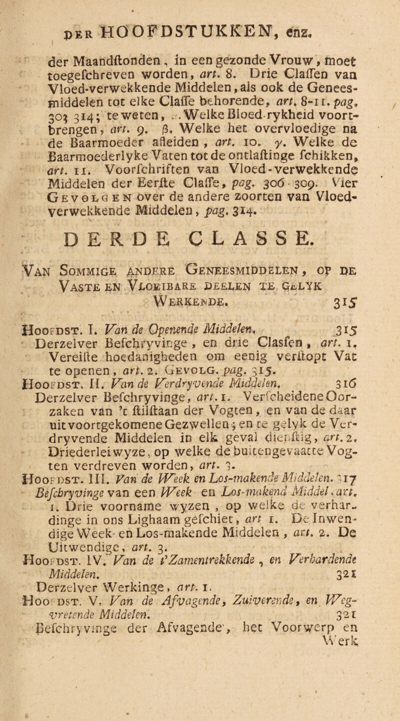 der Maandftonden , in een gezonde Vrouw, moet toegefchreven worden, art. 8. Drie Claiïen van Vloed-verwekkende Middelen , ais ook de Genees¬ middelen tot elke Clafle behorende, art; 8-11. pag, 30$ 314; teweten, *.WelkeBloed rykheid vóórt¬ brengen, art, 9. 0, Welke het overvloedige na de Baarmoeder adeiden , art. 10. y. Welke de Baarmoederlyke Vaten tot de ontlaftinge fchikken, art. ix. Voorfchriften van Vloed-verwekkende Middelen der Eer(Iie ClalFe, pag, 306 309* Vier Gevolgen over de andere zoorten van Vloed- verwekkende Middelen, pag. 3x4. - v , r. DERDE CLASSE. Van Sommige andere Geneesmiddelen , o? de Vaste en Vloeibare deelen te g^ltk Wekkende. 315 Hoofdst. I. Van de Openende Middelen, ^ 315 Derzelver Befchryvinge , en drie Clasfen , art. 1. Vereifte hoedanigheden om eenig veritopt Vat te openen, art. 2. Gevolg .pag. 315. Hoofdst, II, Van de Verdryvende Middelen. 316 Derzelver Befchryvinge, art. 1. VerfcheideneOor¬ zaken van ’c ftililaan der Vogten, en van de daar uit voortgekomene Gezwellen ; en te gelyk de Ver¬ dryvende Middelen in elk geval dieriiig, art. 2. Diriederleiwyze, op welke de buitengevaatte Vog¬ ten verdreven worden, art. 3. Hoofdst. III. Fan de Week enLos-makendeMiddelen. 17 Befchryvinge van een Week en Los-makend Middel,art. 1. Drie voorname wyzen , op welke de verhar- dinge in ons Lighaam géfehiet, art 1. De Inwen¬ dige Week-en Los-makende Middelen , art. 2. De Uitwendige, art. 3. Hoofdst. IV/ Van de t'Zamentrekkende, en Verhardende Middelen. 3 21 Derzelver Werkinge, art. 1. Hoofdst. V. Van de Afvagende, Zuiverende, en Weg¬ vretende Middelen. ' r 321 Befchryvinge der Afvagende-, het Voorwerp en Werk