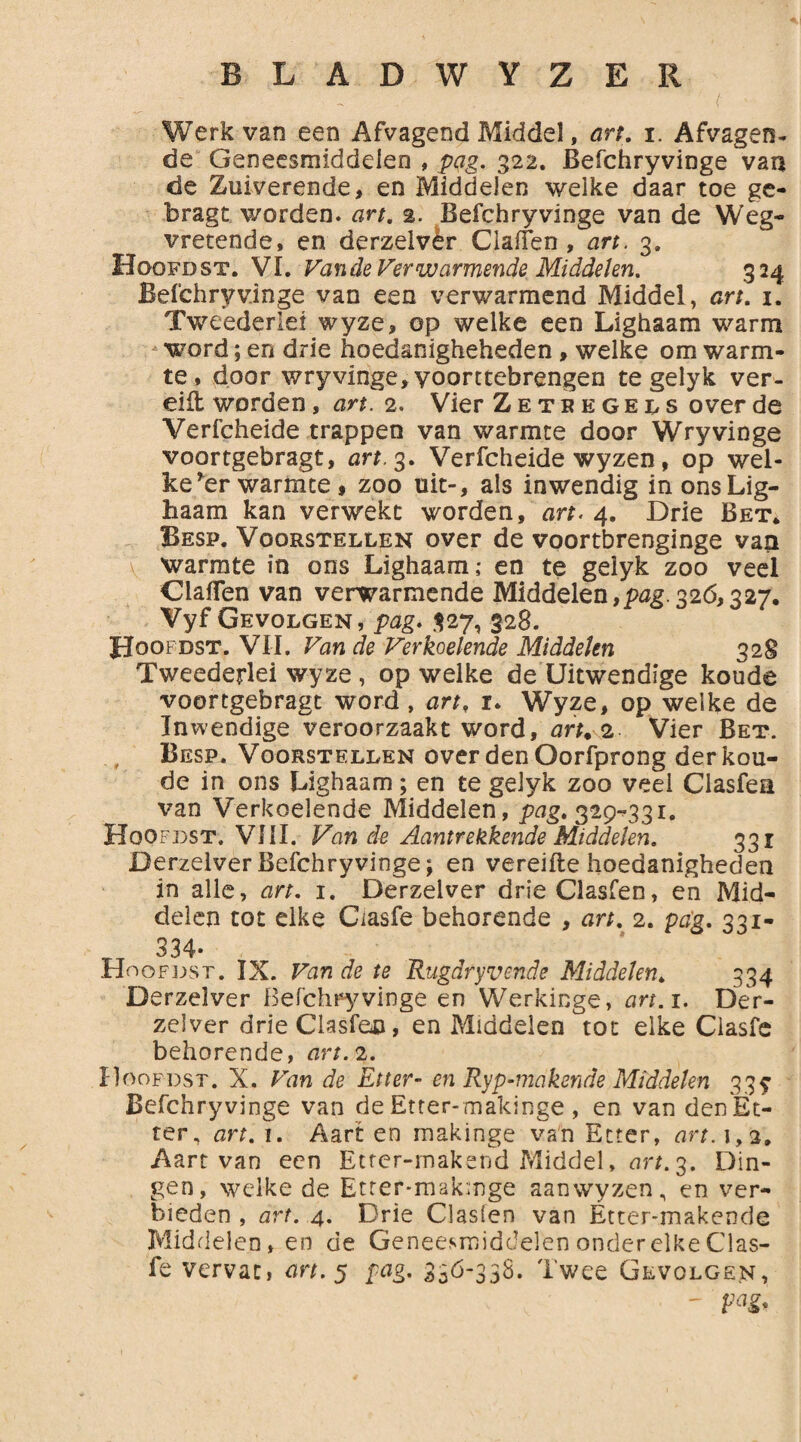 Werk van een Afvagend Middel, art. i. Afvagen¬ de Geneesmiddelen , pag. 322. Befchryvinge van de Zuiverende, en Middelen welke daar toe ge- bragt worden, art. 2. Befchryvinge van de Weg¬ vretende, en derzelvèr Clalfen , art. 3. Hoofd st. VI. Van de Verwarmende Middelen. 324 Befchryvinge van een verwarmend Middel, art. 1. Tweedenet wyze, op welke een Lighaam warm -word; en drie hoedanigheheden , welke om warm¬ te, door wryvinge,yoomebrengen te gelyk ver- eiit worden, art. 2. Vier Zetregels over de Verfcheide trappen van warmte door Wryvinge voortgebragt, art. 3. Verfcheide wyzen, op wel¬ ke rer warmte , zoo uit-, als inwendig in ons Lig¬ haam kan verwekt worden, art. 4. Drie Bet* Besp. Voorstellen over de voortbrenginge van warmte in ons Lighaam; en te gelyk zoo veel Claflen van verwarmende Middelen,pjg.326,327. Vyf Gevolgen, pag. 327, 328. Hoofdst. VII. Van de Verkoelende Middelen 328 Tweederlei wyze , op welke de Uitwendige koude voortgebragt word , art, r. Wyze, op welke de Inwendige veroorzaakt word, art. 2 Vier Bet. Besp. Voorstellen over den Oorfprong der kou¬ de in ons Lighaam ; en te gelyk zoo veel Clasfea van Verkoelende Middelen, pag. 329^331. Hoofdst. VIII. Van de Aantrekkende Middelen. 331 Derzelver Befchryvinge; en vereifte hoedanigheden in alle, art. 1. Derzelver drieClasfen, en Mid¬ delen tot elke Ciasfe behorende , art. 2. pag. 331- 334. Hoofdst. IX. Fan de te Rugdryvende Middelen. 334 Derzelver Befchryvinge en Werkinge, art. 1. Der¬ zelver drieClasfen, en Middelen tot elke Ciasfe behorende, art. 2. Hoofdst. X. Van de Etter- en Ryp-makende Middelen 33? Befchryvinge van de Etter- makinge , en van den Et¬ ter, art. 1. Aart en makinge van Etter, art. 1,2, Aart van een Etrer-rnakend Middel, art. 3. Din¬ gen, welke de Etter*mak:nge aan wyzen, en ver¬ bieden , art. 4. Drie Clasien van Etter-makende Middelen, en de Geneesmiddelen onder elke Clas- fe vervat, art. 5 pag. 330-338. Twee Gevolgen,