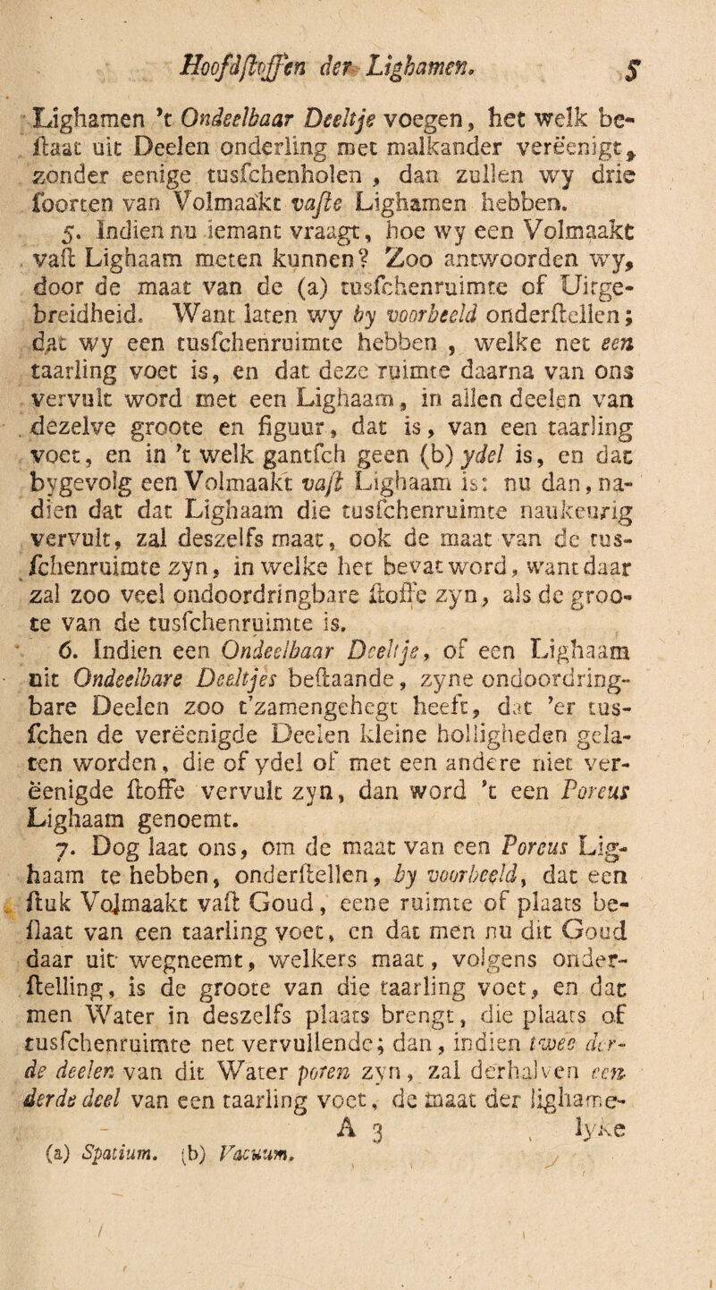 Hoofdftrffien der Ltghamen, ƒ Lighamen \ Ondeelbaar Deeltje voegen, het welk be¬ llaar uit Deelen onderling roet malkander verè'enigt * zonder eenige tusfchenholen , dan zullen wy drie foorten van Volmaakt vafie Lighamen hebben. 5. Indien nu iemant vraagt, hoe wy een Volmaakt vail Lighaam meten kunnen? Zoo antwoorden wy, door de maat van de (a) tusfchenruimte of Uitge¬ breidheid, Want laten wy by voorbeeld onderftellen; dat wy een tusfchenruimte hebben , welke net een taarling voet is, en dat deze ruimte daarna van ons vervult word met een Lighaam, in allen deelen van dezelve groote en figuur, dat is, van een taarling voet, en in yt welk gantfch geen (b) ydel is, en dat bygevolg een Volmaakt vajt Lighaam is: nu dan, na¬ dien dat dat Lighaam die tusfchenruimte naukeurig vervult, zal deszelfs maat, ook de maat van de rus- fclienruimte zyn, in welke het bevat word , want daar zal zoo veel ondoordringbare ftoffe zyn, als de groo¬ te van de tusfchenruimte is. 6. Indien een Ondeelbaar Deeltje, of een Lighaam uit Ondeelbare Deeltjes beftaande, zyne ondoordring¬ bare Deelen zoo t’zamengehegt heeft, dat ’er cus- fchen de vereenigde Deelen kleine holligheden gela¬ ten worden, die of ydel of met een andere niet ver- ëenigde ftoffe vervult zyn, dan word \ een Poreus Lighaam genoemt. 7. Dog laat ons , om de maat van een Poreus Lig¬ haam te hebben, onderftellen, by voorbeeld, dat een , ftuk Vojrnaakt vaft Goud, eene ruimte of plaats be- flaat van een taarling voet, en dat men nu dit Goud daar uit wegneemt, welkers maat, volgens onder- Helling, is de groote van die taarling voet, en dat men Water in deszelfs plaats brengt, die plaats of tusfchenruimte net vervullende; dan, indien twee der¬ de deelen van dit Water poten zyn, zal derhalven een¬ derde deel van een taarling voet, de maat der fighame- A 3 \ lyke (a) Spatium. *b) Facuum, 1