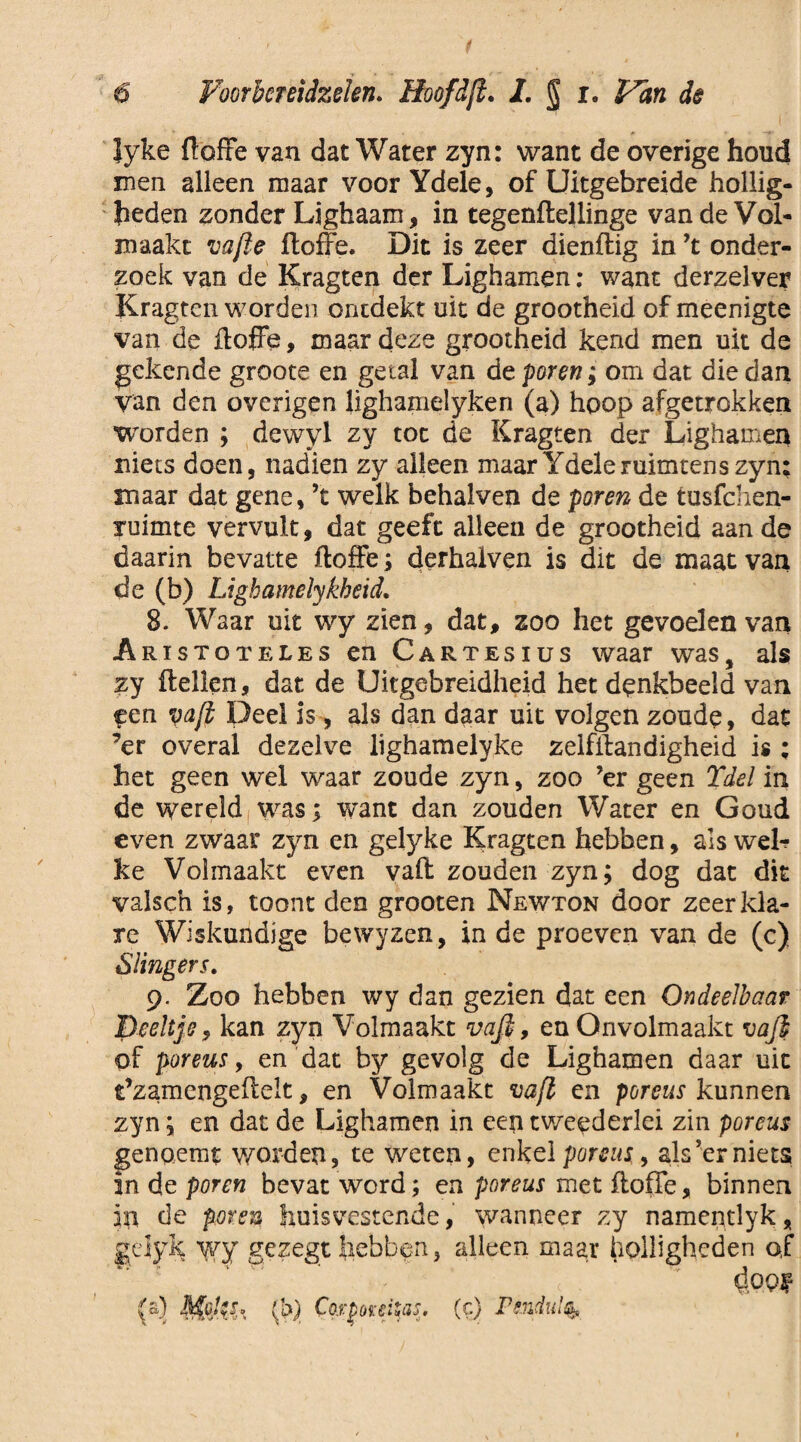 lyke ftoffe van dat Water zyn: want de overige houd men alleen maar voor Ydele, of Uitgebreide hollig¬ heden zonder Lighaam, in tegenftellinge van de Vol¬ maakt vafte ftoffe. Dit is zeer dienftig in ’t onder¬ zoek van de Kragten der Lighamen: want derzelver Kragten worden ontdekt uit de grootheid of meenigte van de ftoffe, maar deze grootheid kend men uit de gekende groote en getal van de poren; om dat die dan van den overigen lighamelyken (a) hoop afgetrokken worden ; dewyl zy toe de Kragten der Lighamen niets doen, nadien zy alleen maar Ydele ruimten s zyn: maar dat gene, ’t welk behalven de poren de tusfehen- ruimte vervult, dat geeft alleen de grootheid aan de daarin bevatte ftoffe; derhaiven is dit de maat van de (b) Lighamelykbeid. 8. Waar uit wy zien, dat, zoo het gevoelen van Aristoteles en Cartesius waar was, als zy ftellen, dat de Uitgebreidheid het denkbeeld van een vaft Deel is, als dan daar uit volgen zoude, dat ’er overal dezelve lighamelyke zelfftandigheid is ; het geen wel waar zoude zyn, zoo ’er geen Tdel in de wereld was; want dan zouden Water en Goud even zwaar zyn en gelyke Kragten hebben, als wel¬ ke Volmaakt even vaft zouden zyn; dog dat dit valsch is, toont den grooten Newton door zeer kla¬ re Wiskundige bewyzen, in de proeven van de (c) Slingers. 9. Zoo hebben wy dan gezien dat een Ondeelbaar peeltje, kan zyn Volmaakt vaft, en Onvolmaakt vaft of poreus, en dat by gevolg de Lighamen daar uit Ê’zamengeftelt, en Volmaakt vaft en poreus kunnen zyn; en dat de Lighamen in een tweederlei zin poreus genqemt worden, te weten, enkel poreus , als 5er niets in de poren bevat word; en poreus met ftoffe, binnen in de poren huisvestende, wanneer zy namentlyk, gejyk wy gezegt hebben, alleen maar holligheden af Y ' ' * - c ' éopf (a) lapjes, $) Cotponitas. (c) Psndul^