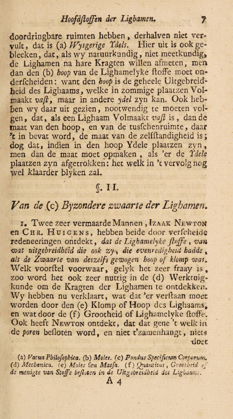 f Hoofdjloffen der Ligbamm. / doordringbare ruimten hebben, derhalven niet ver» vult, dat is (a) Wysgerige Tdels. Hier uit is ook ge- bleeken, dat, als wy natuurkundig, niet meetkundig» de Lighamen na hare Kragten willen afmeten, mea dan den (b) hoop van de Lighamelyke itoffe moet on- derfcheiden: want den hoop is de geheele Uitgebreid¬ heid des Lighaams, welke in zommige plaatzen Vol¬ maakt vaft> maar in andere ydel zyn kan. Ook heb¬ ben wy daar uit gezien, nootwendig te moeten vol¬ gen, dat, als een Lighaam Volmaakt vafi is, dan de maat van den hoop, en van de tusfchenruimte, daar in bevat word, de maat van de zelfftandigheid is; dog dat, indien in den hoop Ydele plaatzen zyn, men dan de maat moet opmaken , als ’er de Ydele plaatzen zyn afgetrokken: het welk in \ vervolg nog wel klaarder blyken zal. $. I L Van de (c) Byzondere zwaarte der Lighamen♦ im Twee zeer vermaarde Mannen , f zaak Newton en Chr. Hui gens, hebben beide door vcrfcheide redeneeringen ontdekt, dat de Lighamelyke jloffe , van wat uitgebreidheid die ook zy, die evenredigheid hadde % als de Zwaarte van des zelfs gewogen hoop of klomp was. Welk voorftel voorwaar, gelyk het zeer fraay is, zoo word het ook zeer nuttig in de (d) Werktuig¬ kunde om de Kragten der Lighamen te ontdekken» Wy hebben nu verklaart, wat dat ’er verflaan moer, worden door den (e) Klomp of Hoop des Lighaams, en wat door de (f) Grootheid of Lighamelyke floffe. Ook heeft Newton ontdekt, dat dat gene ’t welk in de foren befloten word, en niet t’zamenhangt, niéts •doet (a) Vacua Pbilofophica. (b) Moles. (c) Pnndus Specificum Corpcrum* (d) Mechanica, (e) Moles feu Masfa. (f) Qiianthns, Grootheid vf de menigte van Stoffe bejioten in de Uitgebreidheid des Lighaams-.