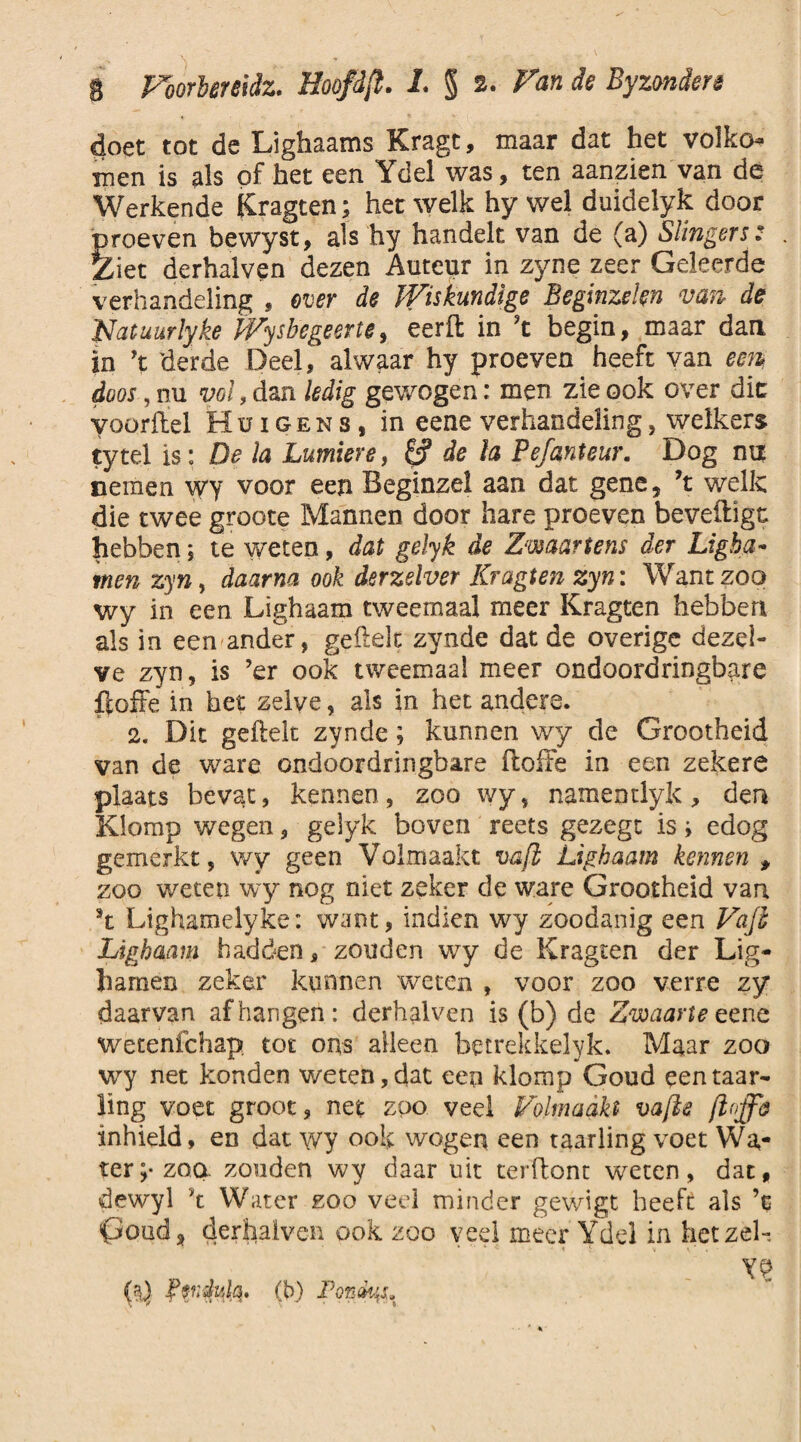 doet tot de Lighaams Kragt, maar dat het volko¬ men is als of het een Ydel was, ten aanzien van de Werkende Kragten; het welk hy wel duideiyk door proeven bewyst, als hy handelt van de (a) Slingers : . Ziet derhalven dezen Auteur in zyne zeer Geleerde verhandeling , ever de Wiskundige Beginzelen van de Natuurlyke Wysbegeerte, eerft in ’t begin, maar dan in ’t derde Deel, alwaar hy proeven heeft van een, doos, nu vol, dan ledig gewogen: men zie ook over dit voordel Hüigens, in eene verhandeling, welkers tytel is: De la Lumiere, £? de la Pefanteur. Dog na nemen wy voor een Beginzel aan dat gene, ’t welk die twee groote Mannen door hare proeven beveiligt hebben; te weten, dat gelyk de Zwaartens der Ligha- men zyn r daarna ook derzslver Kragten zyn: Want zoo wy in een Lighaam tweemaal meer Kragten hebben als in een ander, geilek zynde dat de overige dezel¬ ve zyn, is ’er ook tweemaal meer ondoordringbare floffe in het zelve, als in het andere. 2. Dit geftelt zynde; kunnen wy de Grootheid van de ware ondoordringbare floffe in een zekere plaats bevat, kennen, zoo wy, namentlyk, den Klomp wegen, gelyk boven reets gezegt is; edog gemerkt, wy geen Volmaakt vafl Lighaam kennen , zoo weten wy nog niet zeker de ware Grootheid van \ Lighamelyke: want, indien wy zoodanig een Vajl Lighaam hadden, zouden wy de Kragten der Lig- harnen zeker kunnen weten , voor zoo verre zy daarvan afhangen: derhalven is (b) de Zwaarte eene wetenfehap tot ons alleen betrekkelyk. Maar zoo wy net konden weten, dat een klomp Goud een raar- ling voet groot, net zoo veel Volmaakt vafte inhield, en dat wy ook wogen een taarling voet Wa¬ ter;* zoq zonden wy daar uit terflont weten, dat, dewyl ’t Water zoo veel minder gewigt heeft als ’c poud, derhalven ook zoo veel meer Ydel in het zei-, - YP hQ kvrdula. (b) JPontys,
