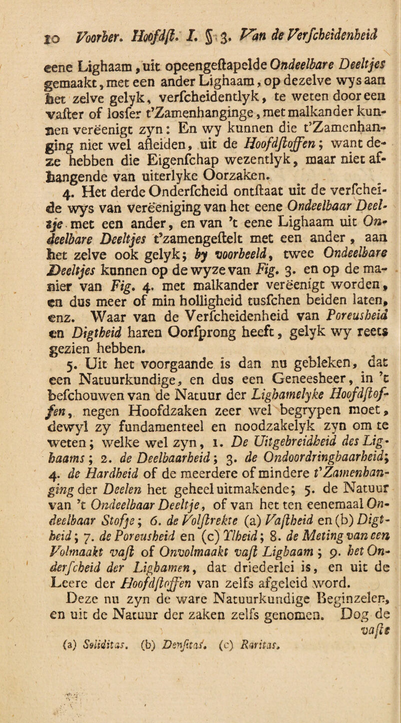 lo Voarber. Hoofdft. L § 3. Pan de Verfcbeidenheïd eene Lighaam ,uit opeengeftapelde Ondeelbare Deeltjes gemaakt, met een ander Lighaam, op dezelve wys aan bet zelve gelyk, verfcheidentlyk, te weten door een vafter of losfer t’Zamenhanginge, met malkander kun¬ nen verëenigc zyn: En wy kunnen die t’Zamenhan- ging niet wel afleiden, uit de Hoofdfloffen; want de¬ ze hebben die Bigenfchap wezentlyk, maar niet af¬ hangende van uiterlyke Oorzaken. 4. Het derde Onderfcheid ontftaat uit de verfchei- èe wys van verëeniging van het eene Ondeelbaar Deel¬ tje met een ander, en van ’t eene Lighaam uit On¬ deelbare Deeltjes t’zamengeftelt met een ander , aan het zelve ook gelyk; by voorbeeld y twee Ondeelbare Deeltjes kunnen op de wy ze van Fig. 3. en op de ma¬ nier van Fig. 4. met malkander verëenigt worden, en dus meer of min holligheid tusfchen beiden laten, enz. Waar van de Verfcheidenheid van Poreusheid en Digtheid haren Oorfprong heeft, gelyk wy reets gezien hebben. 5. Uit het voorgaande is dan nu gebleken,. dat een Natuurkundige, en dus een Geneesheer, in ’t befchouwen van de Natuur der Ligbamelyke Hoofdflof¬ fen y negen Hoofdzaken zeer wel begrypen moet, dewyl zy fundamenteel en noodzakelyk zyn om te weten; welke wel zyn, 1. De Uitgebreidheid des Lig- haams ; 2. de Deelbaarheid; 3. de Ondoordringbaarheid; 4. de Hardheid of de meerdere of mindere f Zamenhan- ging der Deden het geheel uitmakende; 5. de Natuur van yt Ondeelbaar Deeltje, of van het ten eenemaalOfl- deelbaar Stofje; 6. de Voljirekte (a) Vajlheid en (b) Digt¬ heid ; 7. de Poreusheid en (c)Tlheid; 8. de Meting van een Volmaakt vafi of Onvolmaakt vaft Lighaam ; 9. het On¬ derfcheid der Lighamen, dat driederlei is, en uit de Leere der Hoofdfloffen van zelfs afgeleid word. Deze nu zyn de ware Natuurkundige Beginzelen, en uit de Natuur der zaken zelfs genomen. Dog de vafis (a) S&liditas. (b) Denftaf'* (c) Rwitis*