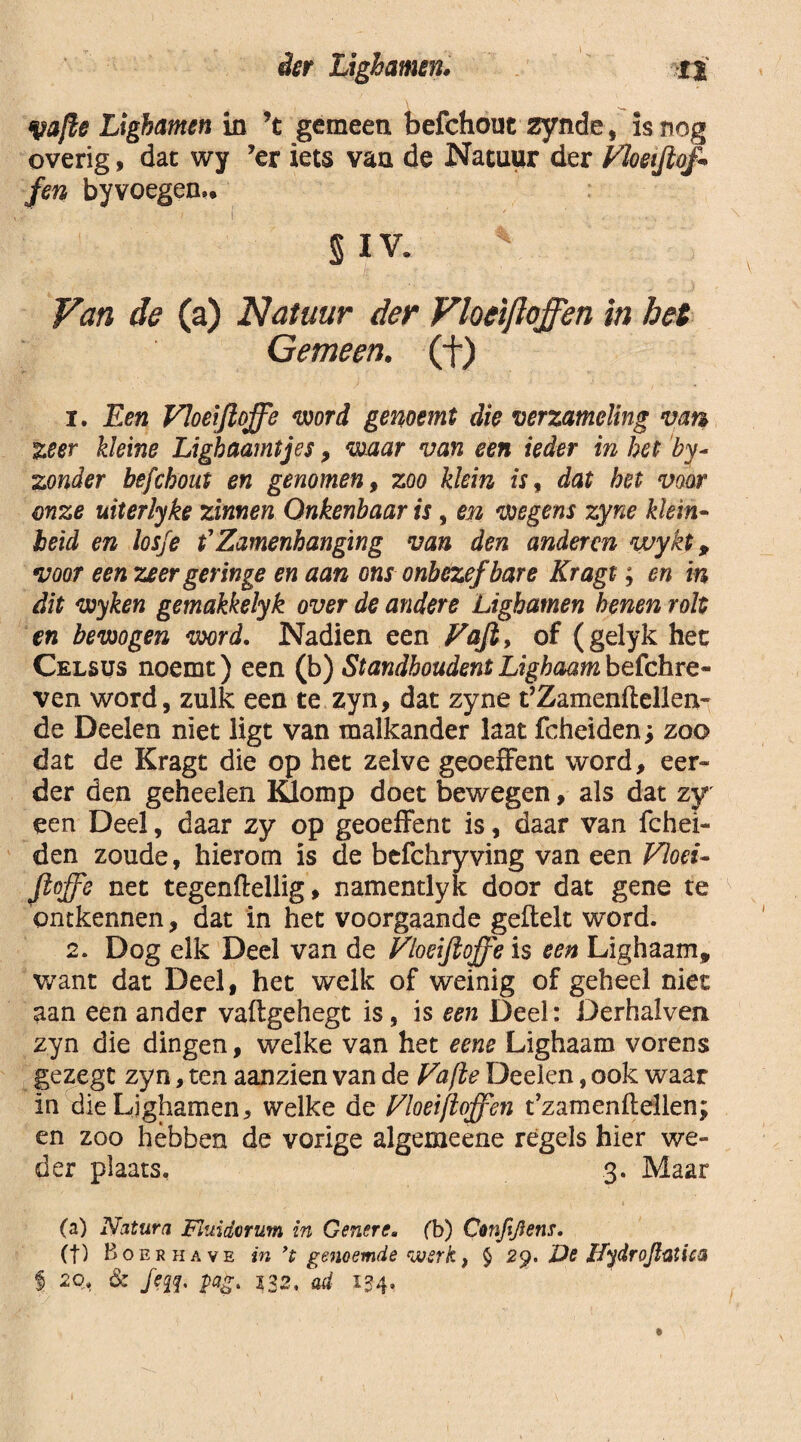 fyafte Ligbamen in ’t gemeen befchout zynde, is nog overig, dat wy ’er iets van de Natuur der Vloeifiof* fen byvoegen,. §I V. \ Van de (a) Natuur der Flocijloffen in het Gemeen, (f) 1. Een Floeijloffe word genoemt die verzameling van zeer kleine Lighaamtjes, waar van een ieder in het by- zonder befchout en genomen, zoo klein isf dat het voor onze uiterlyke zinnen Onkenbaar is, en wegens zyne klein- beid en losfe t1 Zamenhanging van den anderen wykt, voor een zeer geringe en aan ons onbezef bare Kragt; en in dit wyken gemakkelyk over de andere Ligbamen henen rolt en bewogen word. Nadien een Vafi, of (gelyk het Celsus noemt) een (b) Standhoudent Lighaam befchre- ven word, zulk een te zyn, dat zyne t’Zamenflelleii- de Deelen niet ligt van malkander laat fcheiden; zoo dat de Kragt die op het zelve geoeffent word, eer¬ der den geheelen Klomp doet bewegen, als dat zy een Deel, daar zy op geoeffent is, daar van fchei¬ den zoude, hierom is de befchryving van een Vloei- Jioffe net tegenftellig, namentlyk door dat gene te ontkennen, dat in het voorgaande geftelt word. 2. Dog elk Deel van de Vloeijioffe is een Lighaam, want dat Deel, het welk of weinig of geheel niet aan een ander vaflgehegt is, is een Deel: Derhaiven zyn die dingen, welke van het eene Lighaam vorens gezegt zyn, ten aanzien van de Vafbe Deelen, ook waar in die Ligbamen, welke de Vloeijloffen t’zamenftellen; en zoo hébben de vorige algemeene regels hier we¬ der plaats, 3. Maar (a) Natura Fluidorum in Genere. (b) Cmfijiens. (f) Boer have in ’t genoemde werk, $ 29. De Jfydrojlatita f 20. & /fff, pagt 132, ad 134»