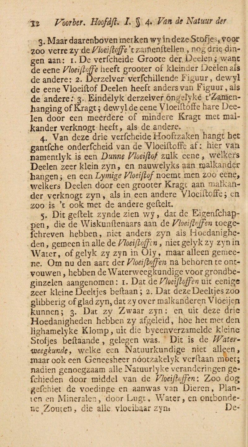 •is Foerier. /. § 4* <fcr 3. Maar daarenboven merken wy in deze Stofjes, voor zoo verre zy de Moed [toffe \ zanienltellen , nog drie din¬ gen aan : 1. De verfcheide Groote der Deelen; want de eene Vloeiffffe heeft grooter of kleinder Deelen als de andere: 2. Derzelver verfchillende Figuur, dewyi de eene Vloeiïlof Deelen heeft anders van Figuur, als de andere: 3. Eindelyk derzelver öngelyké PZamen- hanging of Kragt; dewylde eene Vloeiilöffe hare Dee¬ len door een meerdere of mindere Kragt met mal¬ kander verknogt heeft, als de andere. 4. Van deze drie verfcheide Hooftzaken hangt het gantfche onderfcheid van de Vloeiftoffe ai: hier van namendyk is een Dunne Vloei fff zulk eene, welkers Deelen zeer klein zyn, en nauwelyks aan malkander hangen; en een Lymige Vloei fff noemt men zoo eene, welkers Deelen door een grooter Kragc aan malkan¬ der verknogt zyn, als in een andere Vloeiftoffe; en zoo is ’t ook met de andere geilek. 5. Dit geilek zynde zien wy, dat de Eigenfchap- pen, die de Wiskunftenaars aan de Vloeifioffen toege- fchreven hebben, niet anders zyn ais Hoedanighe¬ den , gemeen in alle de Vloeiffffen, niet geiyk zy zyn in Water, of geiyk zy zyn in üly, maar alleen gemee¬ rde. Om nu den aart der Vloei ffffen na behoren te ont¬ vouwen , hebben de Waterweegkundige voor grondbe- ginzelen aangenomen: 1. Dat de Vloeifioffen uit eenige zeer kleine Deeltjes beilaan ; 2. Dat deze Deeltjes zoo glibberig of glad zyn, dat zy over malkanderen V loeijen kunnen; 3. Dat zy Zwaar zyn: en uit deze drie Hoedanigheden hebben zy afgeleid, hoe het met den Jighamelyke Klomp, uit die byeenverzamelde kleine Stofjes beftaande , gelegen was. ' Dit is dc Water- weegkunde, welke een Natuurkundige niet alleen, in aar ook een Geneesheer nóotzakelyk verdaan moet; nadien genoegzaam alle Natuurlyke veranderingen ge- fchieden door middel van de Vloeifioffen: Zoo dog gefchiet de voedinge en aanwas van Dieren, Plan¬ ten en Mineralen, door Lugt, Water, en entbonde- ne Zouten, die alle vloeibaar zyn* . De-