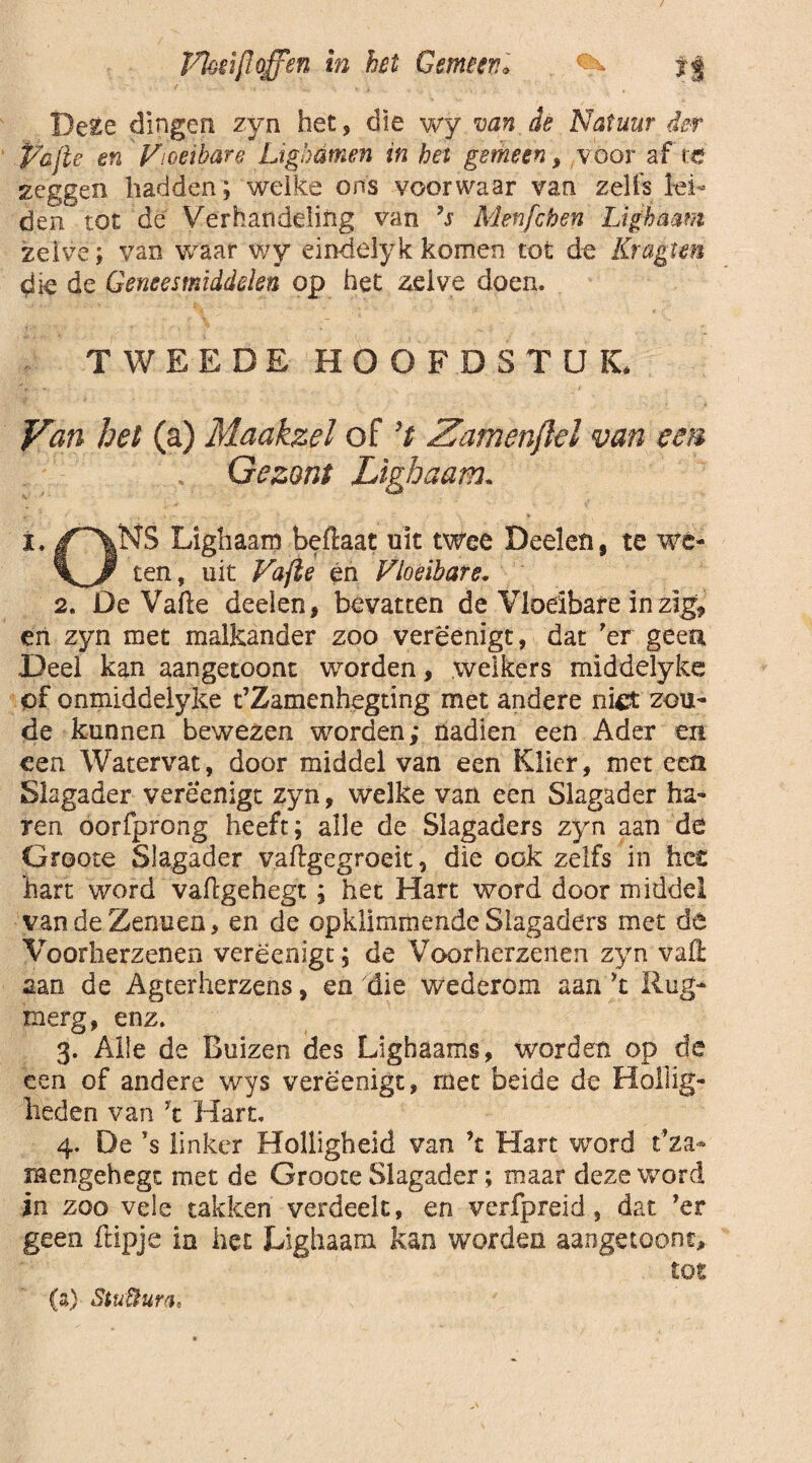 ffijzifloffsn in het Gemeen, ff Be£e dingen zyn het, die wy van de Natuur der P'üjle en Vloeibare Ligbamen in het gemeen, voor af tc neggen hadden; welke ons voorwaar van zelfs lei¬ den tot de Verhandeling van ’s Menfcben Lighaam zelve; van waar wy eindeïykkomen tot de Kragtm die de Geneesmiddelen op het zelve doen. TWEEDE HOOFDSTUK* Van bet (a) Maakzeï of ’t Zamenftel van een . Gezant Lighaam. i. |r'\NS Lighaam beftaat uit twee Deelen, te wé- ten, uit Vafie én Vloeibare, 2. De Vafie deeien, bevatten de Vloeibare in zïg9 en zyn met malkander zoo vereenigt, dat 'er geen Deel kan aangetoont worden, welkers middelyke of onxniddeiyke t’Zamenhegting met andere niet zou¬ de kunnen bewezen worden; nadien een Ader en een Watervat, door middel van een Klier, met een Slagader vereenigt zyn, welke van een Slagader ha¬ ren oorfprong heeft; alle de Slagaders zyn aan de Groote Slagader v.aftgegroeit, die ook zelfs in hec hart word vaflgehegt; het Hart word door middel yandeZenuen, en de opkllmmende Slagaders met de Voorherzenen vereenigt; de Voorherzenen zyn vaft aan de Agterherzens, en die wederom aan ’t Rug- merg, enz. 3. Alle de Buizen des Lighaams, worden op de een of andere wys vereenigt, met beide de Hollig¬ heden van ’t Hart, 4. De ’s linker Holligheid van ’t Hart word t’za- rnengehegt met de Groote Slagader; maar deze word in zoo vele takken verdeelt, en verfpreid, dat ’er geen flipje ia het Lighaam kan worden aangetoont, tot (a) StuÜurth
