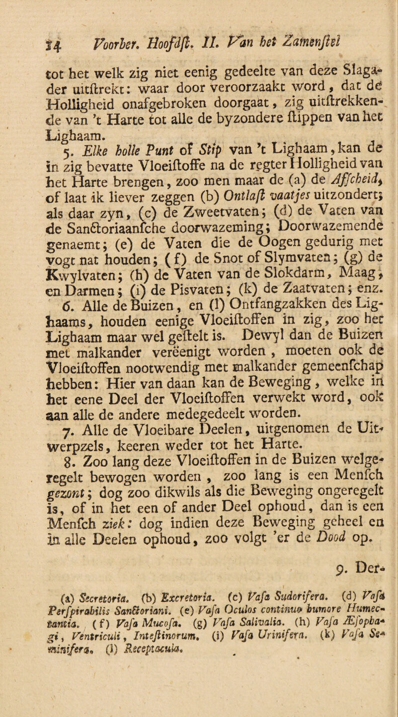 tot het welk zig niet eenig gedeelte van deze Slaga» der uitftrekt: waar door veroorzaakt word, dat dc Holligheid onafgebroken doorgaat, zig uitftrekken- de van ’t Harte tot alle de byzondere flippen van het Lighaam. 5. Elke holle Punt of Stip van ’t Lighaam,kan de in zig bevatte Vloeiftoffe na de regter Holligheid van het Harte brengen, zoo men maar de (a) de Zffcheid, of laat ik liever zeggen (b) Ontlaft vaatjes uitzondert; als daar zyn, (c) de Zweetvaten; (d) de Vaten van de Sanóloriaanfche doorwazeming; Doorwazemende genaemt; (e) de Vaten die de Oogen gedurig met vogt nat houden; (f) de Snot of Slymvaten; (g) de Kwylvaten; (h) de Vaten van de Slokdarm, Maag, en Darmen; (1) de Pisvaten; (k) de Zaatvaten; enz. 6. Alle de Buizen, en (1) Ontfangzakken des Lig- haams, houden eenige Vloeiftoffen in zig, zoo het Lighaam maar wel geftelt is. Dewyl dan de Buizen met malkander verëenigt worden , moeten ook de Vloeiftoffen nootwendig met malkander gemeenfchap hebben: Hier van daan kan de Beweging, welke in het eene Deel der Vloeiftoffen verwekt word, ook aan alle de andere medegedeelt worden. 7. Alle de Vloeibare Deden, uitgenomen de Uit* Werpzels, keeren weder tot het Harte. 8. Zoo lang deze Vloeiftoffen in de Buizen welge* regelt bewogen worden , zoo lang is een Menfch gezont; dog zoo dikwils als die Beweging ongeregelt is, of in het een of ander Deel ophoud, dan is een Menfch ziek: dog indien deze Beweging geheel en in alle Deden ophoud, zoo volgt ’er de Dood op. 9. Der- (a) Secretoria. (b) Excretoria. (c) Vafa Sudorifera. (d) Vafa Ferfpirahilis San&oriani. (e) Vafa Oculos continuo humor e Humec- tantia. ( f) Vafa Mucofa. (g) Vafa Sativalia. (h) Vafa JEfopba* git Ventriculi, Inteftinorum. (i) Vafa Urinifera. (k) Vafa Se* mnifera. (1) Receptacula.