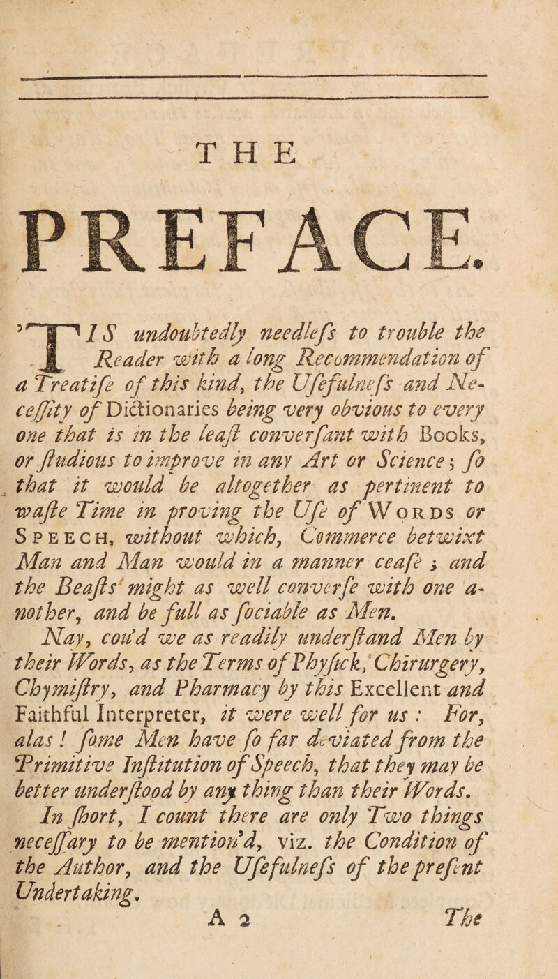 THE 5 undoubtedly needlefs to trouble the J[ Reader with a long Recommendation of a Treatife of this kind, the Ufefulnefs and Ne- ceffity ^Didionaries being very obvious to every one that is in the leaf converfant with Books, or fludioas to improve in any Art or Science ; fo _ that it would be altogether as pertinent to wafte Time in proving the Ufe of Words or Speech, without which, Commerce betwixt Man and Man would in a manner ceafe , and the Beafts might as well conveyfe with one a- nother, and be full as fociable as Men. Nay, could we as readily underftand Men by their Words, as the Terms ofPhyftck, Chirurgery, Chymiftry, and Pharmacy by this Excellent and Faithful Interpreter, it were well for us : For, alas ! feme Men have fo far deviated from the \Primitive Inftitution of Speech, that they may be better under food by any thing than their Words. In Jhort, I count there are only Two things necejfary to be mention d, viz. the Condition of the Author, and the Ufefulnefs of thepreftnt Undertaking.