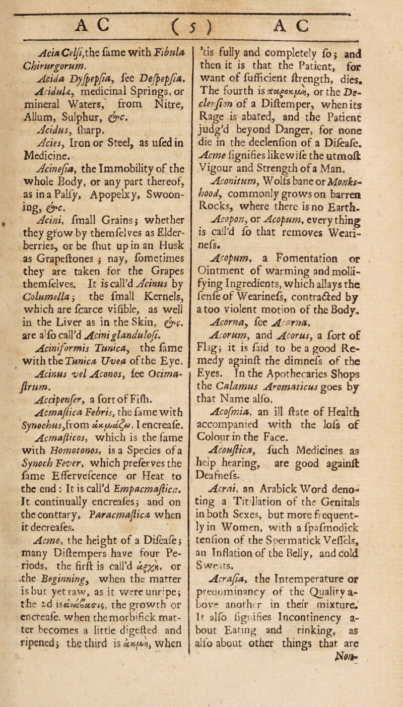 AciaCelfi,the fame with 'Fibula Chimrgorum. Adda Dyfpepfia, fee Defpepjia. AriduU, medicinal Springs, or mineral Waters, from Nitre, Allum, Sulphur, &c. Acidus, {harp. Aries, Iron or Steel, as ufed in Medicine. Acinefia, the Immobility of the whole Body, or any part thereof, asinaPalfy, Apopelxy, Swoon¬ ing, &c. Acini, fmall Grains j whether they gfow by themfelves as Elder¬ berries, or be {hut up in an Husk as Grapeftones $ nay, fometimes they are taken for the Grapes themfelves. It is call’d Acinus by Columella; the fmall Kernels, which are fcarce vifible, as well in the Liver as in the Skin, &c. are a1 fo call’d Aciniglandulofi. Aciniformis Tunica, the fame with the Tunica Uvea of the Eye. Acinus vel Aconos, fee Ocima- jlrum. Accipenfer, afortofFifh. Acmafiica Febris, the fame with Synoehus,from Iencreafe. Acmafticos, which is the fame with Homotonos, is a Species of a Synoch Fever, which preferves the fame Efifervefcence or Heat to the end : It is call’d Empacmajlica. It continually encreafes; and on theconttary, Faracmaflica when it decreafes. Acme, the height of a Difeafej many Diftempers have four Pe¬ riods, the firfl: is call’d j, or -the Beginning, when the matter is but yet raw, as it were unripe; the zd is««££fletr<s, the growth or encreafe* when themorbifick mat¬ ter becomes a little digefted and ripened; the third is when *tis fully and completely fo; and then it is that the Patient, for want of fufficient ifrength, dies. The fourth is rfetgoK/vii, or the De¬ clension of a Diftemper, when its Rage is abated, and the Patient judg’d beyond Danger, for none die in the declenfion of a Difeafe. Acme flgnifies like wife the utmoli Vigour and Strength of a Man. Aconitum, Wolfs bane or Monks* hood, commonly grows on barren Rocks, where there is no Earth. Acopon, or Acopum, everything is call’d fo that removes Weari- nefs. Acopum, a Fomentation or Ointment of warming andmolll- fying Ingredients, which allays the fenfe of Wearinefs, contra&ed by a too violent motion of the Body. Acorn a, fee Acarna. Acorum, and Acorus, a fort of FI ig; it is laid to be a good Re¬ medy ag3inft the dimnefs of the Eyes. In the Apothecaries Shops the Calamus Aromaticus goes by that Name alfo. Acofmia, an ill Hate of Health accompanied with the lofs of Colour in the Face. Acoufiica, fuch Medicines as help hearing, are good againft Deafnefs. Acraiy an Arabick Word deno¬ ting a Tit llation of the Genitals in both Sexes, but more frequent¬ ly in Women, with a fpafmodick tenfion of the Soermatick Veflels, an Inflation of the Belly, and cold Sweats. Acrajla, the Intemperature or predominancy of the Quality a- bov'* another in their mixture. It alfo lignifies lncontinency a- bout Eating and rinking, as alfo about other things that are kdort*