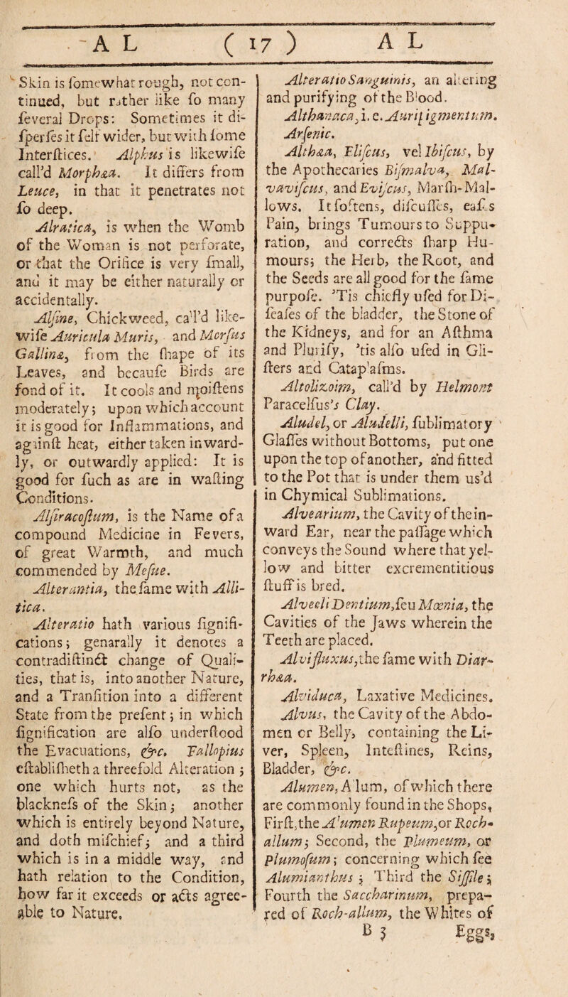 ' Skin is fomewhat rough, not con¬ tinued, but rather like To many fever a] Drops: Sometimes it di- fperies it felt wider, but with fome Interftices.1 Alphas is likewife call'd Morpk&a. It differs from Leuce, in that it penetrates not fo deep. Alratica, is when the Womb of the Woman is not perforate, or that the Orifice is very final), and it may be either naturally cr accidentally. Alfine, duckweed, caTd like- wife Auricula Muris, and Mcrfus Galling from the fhape of its Leaves, and becaufe Birds are fond of it. It cools and npoiffens moderately; upon which account it is good for Inflammations, and agjinft heat, either taken inward¬ ly, or outwardly applied: It is good for fuch as are in wafting Conditions. Aljiracojlum, is the Name of a compound Medicine in Fevers, of great Warmth, and much commended by Mefue. Alter an tut, the fame with Alli- tica. Alter at io hath various fignifi- cations; genarally it denotes a contradiftindl change of Quali¬ ties, that is, into another Nature, and a Tranfition into a different State from the prefent; in which fignification are alfo underdcod the Evacuations, &c. Fallopius effablifheth a threefold Alteration ; one which hurts not, as the blacknefs of the Skin; another which is entirely beyond Nature, and doth mifchief; and a third which is in a middle way, and hath relation to the Condition, how far it exceeds or adls agree¬ able to Mature, Alter at to Sanguinis, an altering and purifying oftheB'ood, Althanaca, i, c.Aurij. igmenium. Arsenic. Alth&a, Fit feus, vel ibifcits, by the Apothecaries Bifmalva, Mal- vavifeus, and Evijcus, Marfh~Mal¬ lows. Itfoftens, difeuffes, eafis Pain, brings Tumours to Suppu¬ ration, and corredls fharp Hu¬ mours; the Heib, the Root, and the Seeds are all good for the fame purpofi. ’Tis chiefly ufed for Di- fiafes of the bladder, the Stone of the Kidneys, and for an Affhma and Pluiify, his alio ufed in Gli- ffers ard Catap’afms. Altoli&oim, call’d by Belmont Paracelfus’j Clay. Aludel, or Aludelli, fiiblimatory Glaffes without Bottoms, put one upon the top of another, and fitted to the Pot that is under them us’d in Chymical Sublimations. Alvearium, the Cavity of thein- ward Ear, near the paffage which conveys the Sound where that yel¬ low and bitter excrementitious fluff is bred. AlvecliDentiumStw Moenist, the Cavities of the Jaws wherein the Teeth are placed. Alvifluxus,the fame with Diar- rk&a. Alviduca, Laxative Medicines. Abus, the Cavity of the Abdo¬ men cr Belly, containing the Li¬ ver, Spleen, lnteftines, Reins, Bladder, &>c. Airmen, Alum, of which there are commonly found in the Shops, Firff}the Arumen Rupeum,or Rech* allurnSecond, the Blum sum* or plumofum; concerning which fie Alumianthus ; Third the Si file \ Fourth the Saccharinum, prepa¬ red of Rocb-allum, the Whites of B 1 Eggs,