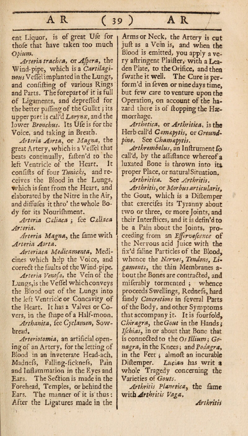 ent Liquor, is of great Ufe for thofe that have taken too much Opium. Arteria trachea, or Afpera, the Wind-pipe, which is a Cartilagi¬ nous Veflel implanted in the Lungs, and confiding of various Rings and Parts. The forepart of it is full of Ligaments, and deprefted for the better paffing of the Gullet; its upper part is call’d Larynx, and the lower Bronchus. Its Ufe is for the Voice, and taking in Breath. Arteria Aorta, or Magna, the great Artery, which is a Veffel that beats continually, faften’d to the left Ventricle of the Heart. It confifts of four Tmicks, and re¬ ceives the Blood in the Lungs, which isfent from the Heart, and elaborated by the Nitre in the Air, anddiffules it thro’ the whole Bo¬ dy for its Nourifhment. Arteria Caliaca , fee C&liaca Arteria. Arteria Magna, the fame with Arteria Aorta. Arteriaca Medicamenta, Medi¬ cines which help the Voice, and correCt the faults of the Wind-pipe. Arteria Venofa, the Vein of the Lungs,is the Veffel which conveys the Blood out of the Lungs into the left Ventricle or Concavity of the Heart. It has i Valves or Co¬ vers, in the fhapeofa Half-moon. Arthanita, fee Cyclamen, Sow¬ bread, Arteriotomia, an artificial open¬ ing of an Artery, for the letting of Blood in an inveterate Head-ach, Madnefs, Falling-ficknefs. Pain and Inflammation in the Eyes and Ears. The SeCtion is made in the Forehead, Temples, or behind the Ears. The manner of it is thus : After the Ligatures made in the Arms or Necjc, the Artery is cut juft as a Vein is, and when the Blood is emitted, you apply a ve¬ ry aftringent Plaifter, with a Lea- den Plate, to the Orifice, and then fwathe it well. The Cure is per¬ form’d infeven or nine days time, but few care to venture upon the Operation, on account of the ha¬ zard there is of flopping the Hae¬ morrhage. Arthetica, or Arthritica, is the Herb call’d Czmstpytis, or Ground- fine. See Cham&pytis. Arthrembolus, an InftrumentCo call’d, by the aftiftance whereof a luxated Bone is thrown into its proper Place, or natural Situation. Arthritica. See Arthritis. Arthritis, or Morbus articular is, the Gout, which is a Diftemper that exercifes its Tyranny about two or three, or more Joints, and their Interftices, and it is defin’d to be a Pain about the joints, pro¬ ceeding from an Ejfervefcence of the Nervous acid Juice with the fix’d faline Particles of the Blood, whence the Nerves, Tendons, Li¬ gaments, the thin Membranes a- bout the Bones are contracted, and miferably tormented ; whence proceeds Swellings, Rednefs, hard fandy Concretions in feveral Parts of the Body, and other Symptoms that accompany it. It is fourfold, Chiragra, thzGout in the Hands; Ifchias, in or about that Bone that is conneded to the Oslllium Go* nagra, in the Knees; and Podagra, in the Feet > alraoft an incurable Diftemper. Lucian has writ a whole Tragedy concerning the Varieties of Gouts. Arthritis Planetica, the fame with Arthritis Vaga, Arthritis