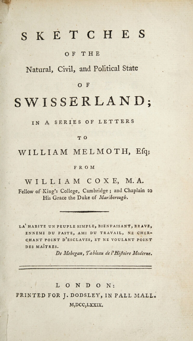 T C H E S S K E OF THE Natural, Civil, and Political State o F SWISSERLAND; IN A SERIES OF LETTERS T O WILLIAM MELMOTH, Efq; FROM WILLIAM COXE, M. A. Fellow of King’s College, Cambridge ; and Chaplain to His Grace the Duke of Marlborough. la' HABITE UN PEUPLE SIMPLE* ElENFAISANT, BRAVE, ENNEMI DU PASTE, AMI DU TRAVAIL, NE CHER- CHANT POINT d’eSCLAVES, ET NE VOULANT POINT » * DES MA1TRES. De Mehegan, Tableau de /’Hijloire Maderne. LONDON: PRINTED FOR J. DODSLEY, IN PALL MALL M,DCC,LXXIX,