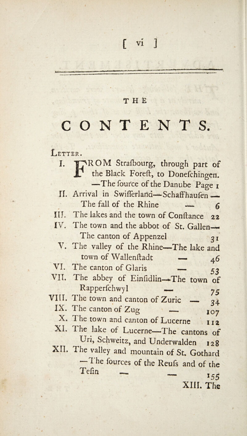 I [ Vi J Mu—■■■«■** THE CONTENTS. Letter. J. TT'ROM Stralbourg, through part of r the Black Foreft, to Donefchingen. —The fout'ce of the Danube Page i II. Arrival in Swifierlafia—Schaffhaufen — The fall of the Rhine g III. The lakes and the town of Conftance 22 IV. The town and the abbot of St. Gallen— The canton of Appenzel o r V. The valley of the Rhine—The lake and town of Wallenftadt — 46 VI. The canton of Claris _ 53 VII. The abbey of Einfidlin—-The town of Rapperfchwyl _ y^ VIII. The town and canton of Zuric _ 34 IX. The canton of Zug l0y X. T. he town and canton of Lucerne 112 Xi. i he lake of Lucerne—T he cantons of Uri, Schweitz, and Underwalden 128 XII. The valley and mountain of St. Gothard —The fources of the Reufs and of the Tefin - _ I55 XIII. The