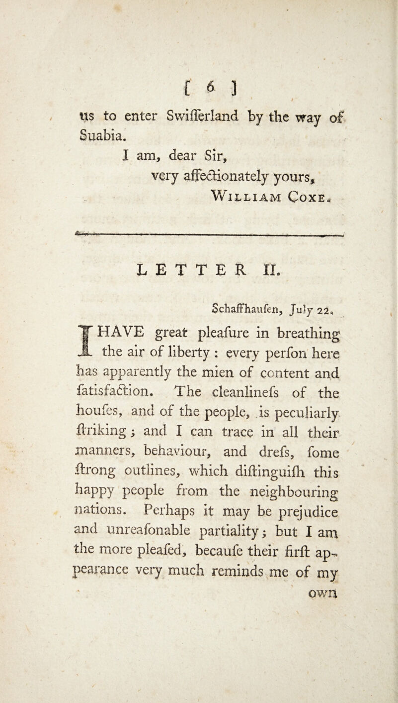 C 6 ] ns to enter Swifferland by the way of Suabia. I am, dear Sir, very affectionately yours, William Coxe. LETTER II. Schaffhaufen, July 22, I HAVE great pleafure in breathing the air of liberty : every perfon here has apparently the mien of content and fatisfaCtion. The cleanlinefs of the houfes, and of the people, is peculiarly {hiking; and I can trace in all their manners, behaviour, and drefs, fome ftrong outlines, which diftinguifh this happy people from the neighbouring nations. Perhaps it may be prejudice and unreafonable partiality; but I am the more pleafed, becaufe their firft ap-> pearance very much reminds me of my own