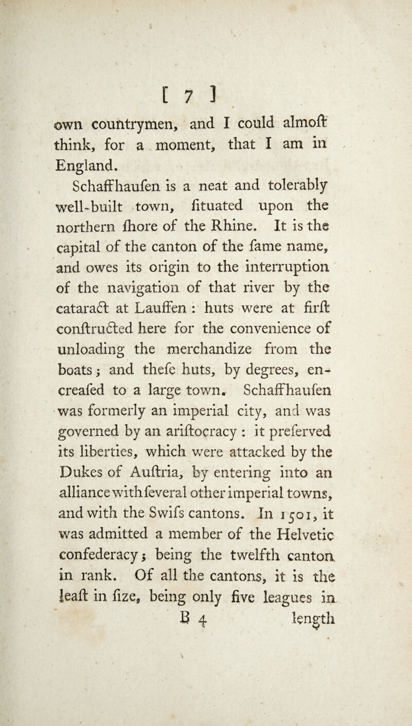 * own countrymen, and I could almoft think, for a moment, that I am in England. S chaffhaufen is a neat and tolerably well-built town, fituated upon the northern ffiore of the Rhine. It is the capital of the canton of the fame name, and owes its origin to the interruption of the navigation of that river by the cataraft at Lauffen : huts were at firft conftrudted here for the convenience of unloading the merchandize from the boats 3 and thefe huts, by degrees, en~ creafed to a large town. Schaffhaufen was formerly an imperial city, and was governed by an ariftocracy : it preferved its liberties, which were attacked by the Dukes of Auftria, by entering into an alliance with feveral other imperial towns, and with the Swifs cantons. In 1501, it was admitted a member of the Helvetic confederacy being the twelfth cantoa in rank. Of all the cantons, it is the ieaft in fize, being only five leagues in B 4 length