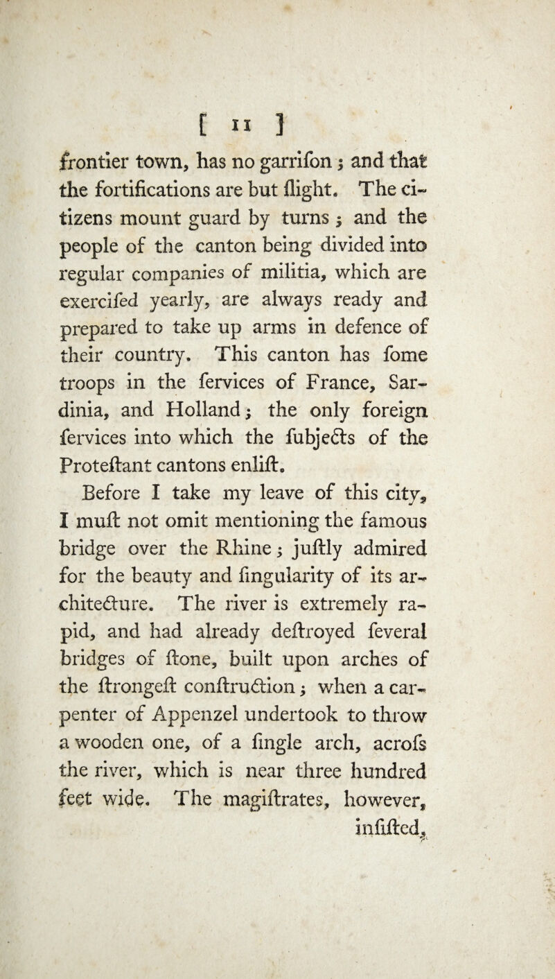 frontier town, has no garrifon; and that the fortifications are but flight. The ci¬ tizens mount guard by turns ; and the people of the canton being divided into regular companies of militia, which are exercifed yearly, are always ready and prepared to take up arms in defence of their country. This canton has fome troops in the fervices of France, Sar¬ dinia, and Holland; the only foreign, fervices into which the fubjedts of the Proteftant cantons enlilt. Before I take my leave of this city, I muft not omit mentioning the famous bridge over the Rhine; juftly admired for the beauty and Angularity of its ar¬ chitecture. The river is extremely ra¬ pid, and had already deftroyed feverai bridges of ftone, built upon arches of the flrongefl: conftrudtion; when a car¬ penter of Appenzel undertook to throw a wooden one, of a Angle arch, acrofs the river, which is near three hundred feet wide. The magiftrates, however, infilled.