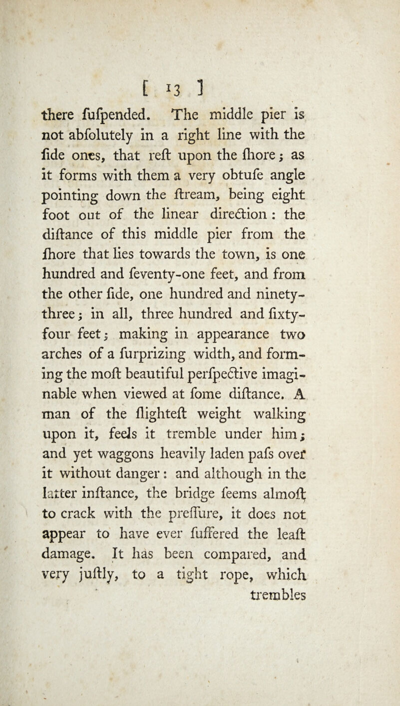 [ <3 1 there fufpended. The middle pier is not abfolutely in a right line with the lide ones, that reft upon the ftiore; as it forms with them a very obtufe angle pointing down the ftream, being eight foot out of the linear direction : the diftance of this middle pier from the ftiore that lies towards the town, is one hundred and feventy-one feet, and from the other fide, one hundred and ninety- three ; in all, three hundred and fixty- four feet; making in appearance two arches of a furprizing width, and form¬ ing the moft beautiful perfpeftive imagi¬ nable when viewed at fome diftance. A man of the flighted: weight walking upon it, feels it tremble under him; and yet waggons heavily laden pafs over it without danger: and although in the latter inftance, the bridge feems almofl; to crack with the preflure, it does not appear to have ever fuffered the leaft damage. It has been compared, and very juftly, to a tight rope, which trembles