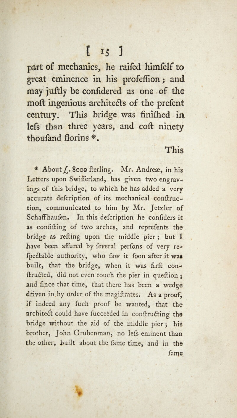 t *5 1 part of mechanics, he raifed himfelf to great eminence in his profeflion; and may juftly be confidered as one of the moft ingenious architects of the prefent century. This bridge was finilhed in lefs than three years, and coft ninety thoufand florins *. This m About £, 8000 fterling* Mr. Andreae, in his Letters upon SwifTerland, has given two engrav¬ ings of this bridge, to which he has added a very accurate defcription of its mechanical conftruc- lion, communicated to him by Mr* Jetzler of Schaffhaufen. In this defcription he confiders it as confifting of two arches, and reprefents the bridge as refting upon the middle pier; but I have been allured by feveral perfons of very re- fpeftable authority, who faw it foon after it wa* built, that the bridge, when it was firft con- ftructed, did not even touch the pier in queftion * and fince that time, that there has been a wedo-e driven in by order of the magiftrates. As a proof, if indeed any fuch proof be wanted, that the architect could have fucceeded in conftrudting the bridge without the aid of the middle pier; his brother, John Grubenman, no lefs eminent than the other, built about the fame time, and in the fame