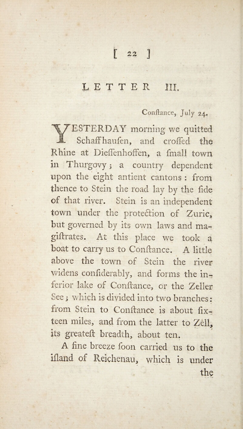 LETTER III. Conftance3 July 24. YESTERDAY morning we quitted Schaffhaufen, and eroded the Rhine at Diefienhoffen, a fmall town in Thurgovy \ a country dependent t ' upon the eight antient cantons : from thence to Stein the road lay by the fide of that river. Stem is an independent town under the profession of Zuric, but governed by its own laws and ma- giftrates. At this place we took a boat to carry us to Conftance. A little above the town of Stem the river widens con fider ably, and forms the in¬ ferior lake of Conftance, or the Zeller See which is divided into two branches: from Stem to Conftance is about fix- teen miles, and from the latter to Zell, a1 & its greateft breadth, about fen. A fine breeze foon carried us to the ifland of Reichenau, which is under the /