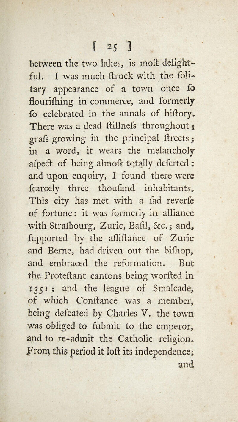 between the two lakes, is moft delight¬ ful. I was much {truck with the foli- tary appearance of a town once fo flourifhing in commerce, and formerly fo celebrated in the annals of hiftory. There was a dead ftillnefs throughout; grafs growing in the principal flreets ; in a word, it wears the melancholy afpe£l of being almofc totally defected : and upon enquiry, I found there were fcarcely three thoufand inhabitants. This city has met with a fad reverfe of fortune: it was formerly in alliance with Strafbourg, Zuric, Bail!, &c.; and, fupported by the affi fiance of Zuric and Berne, had driven out the bifhop, and embraced the reformation. But the Proteflant cantons being worfted in 1351 ; and the league of Smalcade, of which Conftance was a member, being defeated by Charles V. the town was obliged to fubmit to the emperor, and to re-admit the Catholic religion. From this period it loft its independence; and,