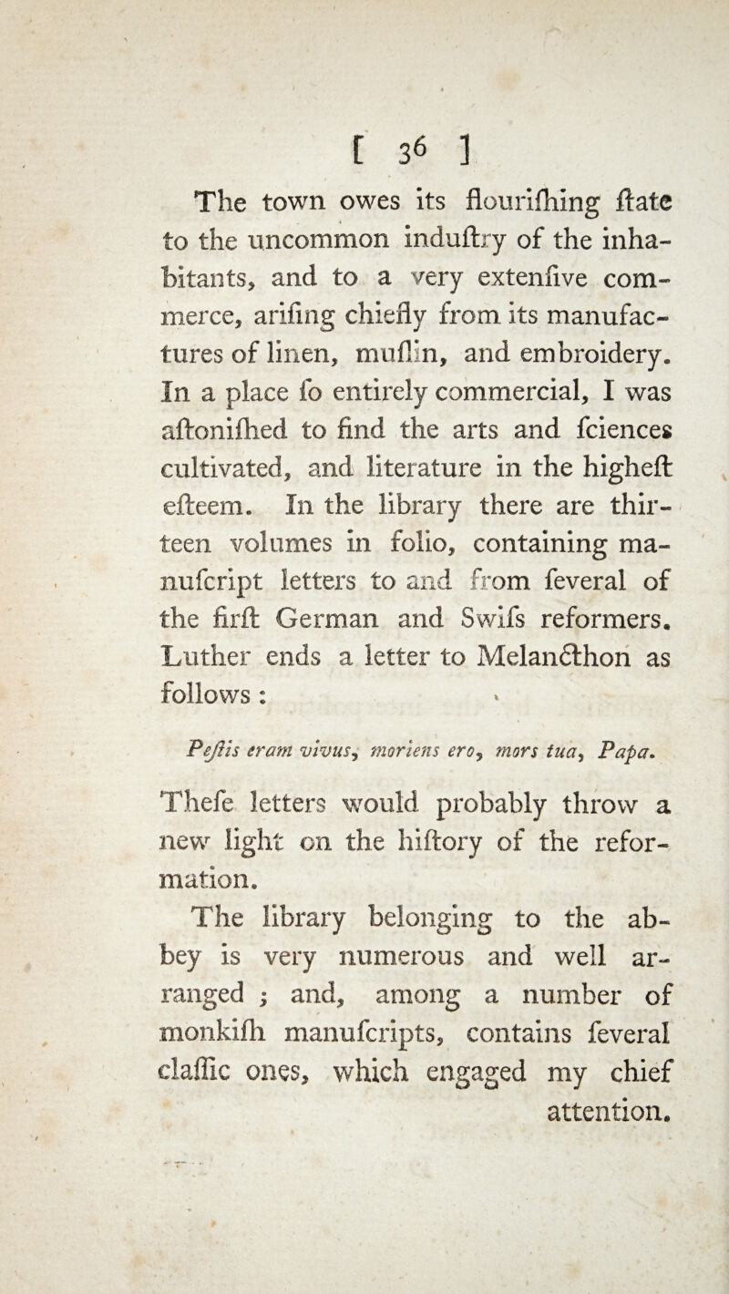 [ 3« ] The town owes its flouriftiing ftate to the uncommon induftry of the inha¬ bitants, and to a very extenfive com¬ merce, ariiing chiefly from its manufac¬ tures of linen, muflin, and embroidery. In a place fo entirely commercial, I was aftonifhed to find the arts and fciences cultivated, and literature in the higheft efteem. In the library there are thir¬ teen volumes in folio, containing ma- nufcript letters to and from feveral of the firft German and Swlfs reformers. Luther ends a letter to Melandthon as follows: PeJHs eram vivus, martens ero, mors tua, Papa. Thefe letters would probably throw a new light on the hiftory of the refor¬ mation. The library belonging to the ab¬ bey is very numerous and well ar¬ ranged ; and, among a number of monkifh manufcripts, contains feveral claffic ones, which engaged my chief attention.