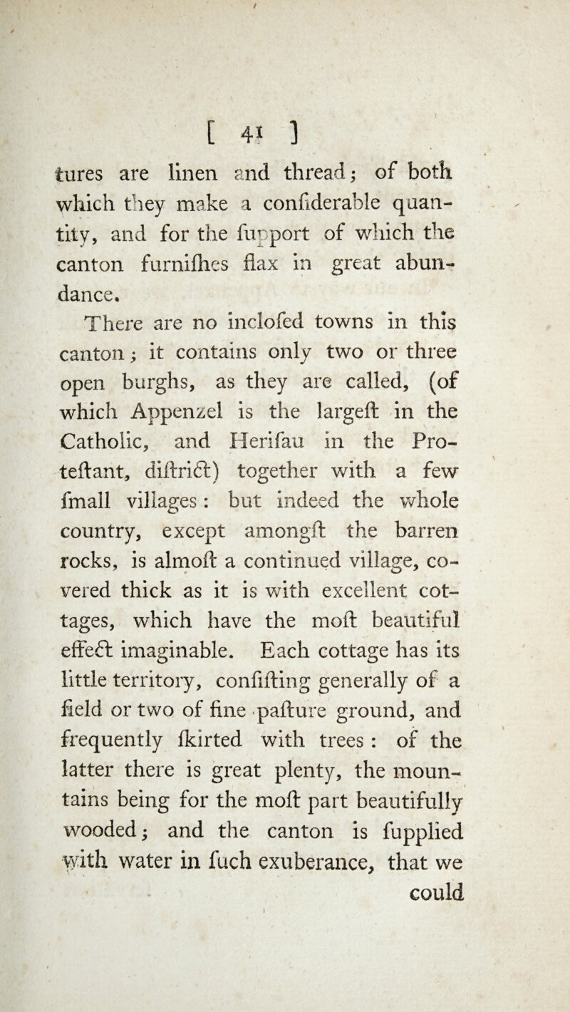 [ 4* ] tures are linen and thread; of both which they make a confiderable quan¬ tity, and for the fupport of which the canton furnifhes flax in great abun¬ dance. There are no inclofed towns in this canton; it contains only two or three open burghs, as they are called, (of which Appenzel is the largeft in the Catholic, and Herifau in the Pro- teftant, dil.tri£t) together with a few fmall villages: but indeed the whole country, except am on gif the barren rocks, is almoft a continued village, co¬ vered thick as it is with excellent cot¬ tages, which have the moll beautiful effeft imaginable. Each cottage has its little territory, confiding generally of a held or two of fine ■pafture ground, and frequently fkirted with trees : of the latter there is great plenty, the moun¬ tains being for the moll part beautifully wooded; and the canton is fupplied with water in fuch exuberance, that we could i