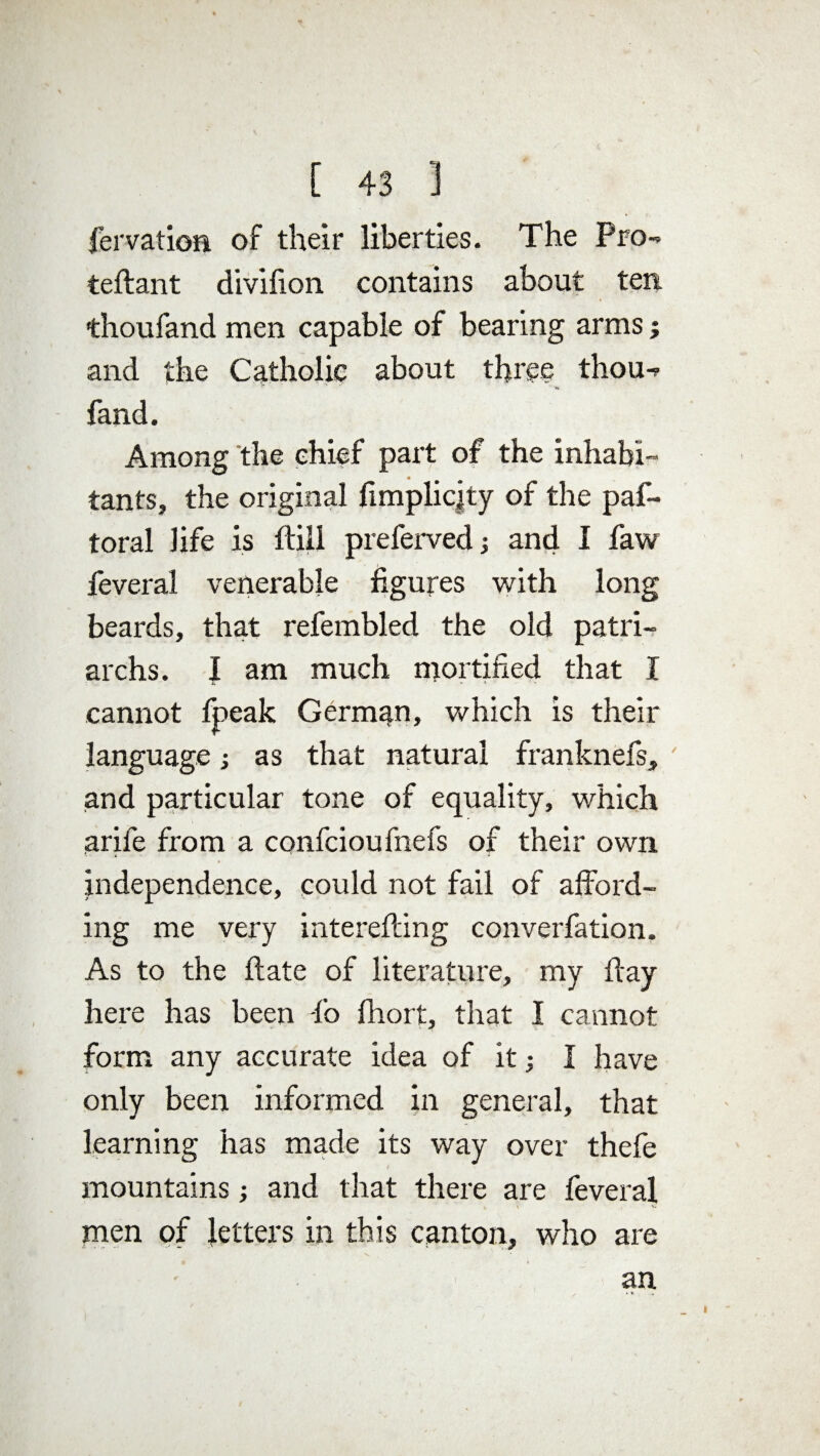 fervatioa of their liberties. The Pro- teftant divifion contains about ten thoufand men capable of bearing arms; and the Catholic about three thou- fand. Among the chief part of the inhabi¬ tants, the original fimplicjty of the paf- toral life is ftill preferved and I faw feveral venerable figures with long beards, that refembled the old patri¬ archs. I am much mortified that I cannot fpeak German, which is their language; as that natural franknefs, and particular tone of equality, which arife from a confcioufnefs of their own ■> .t * independence, could not fail of afford¬ ing me very interefting converfation. As to the ftate of literature, my ffay here has been fo fhort, that I cannot form any accurate idea of it; I have only been informed in general, that learning has made its way over thefe mountains; and that there are feveral > \ v* men of letters in this canton, who are an