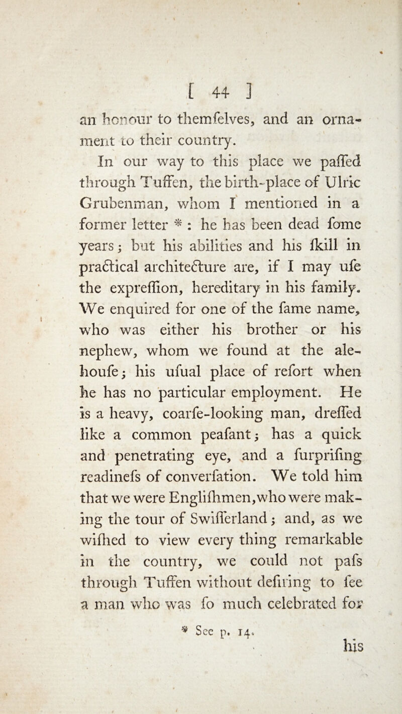 an honour to themfelves, and an orna¬ ment to their country. In our way to this place we palled through Tuffen, the birth-place of Ulric Grubenman, whom I mentioned in a former letter * : he has been dead fome years; but his abilities and his fkill in practical architecture are, if I may ufe the expreffion, hereditary in his family. We enquired for one of the fame name, who was either his brother or his nephew, whom we found at the ale- houfe; his ufual place of refort when he has no particular employment. He is a heavy, coarfe-looking man, drelfed like a common peafant; has a quick and penetrating eye, and a furprifing readinefs of converfation. We told him that we were Englilhmen,who were mak¬ ing the tour of Swifferland; and, as we wifhed to view every thing remarkable in the country, we could not pafs through Tuffen without defiling to fee a man who was fo much celebrated for * Sec p. 14. his