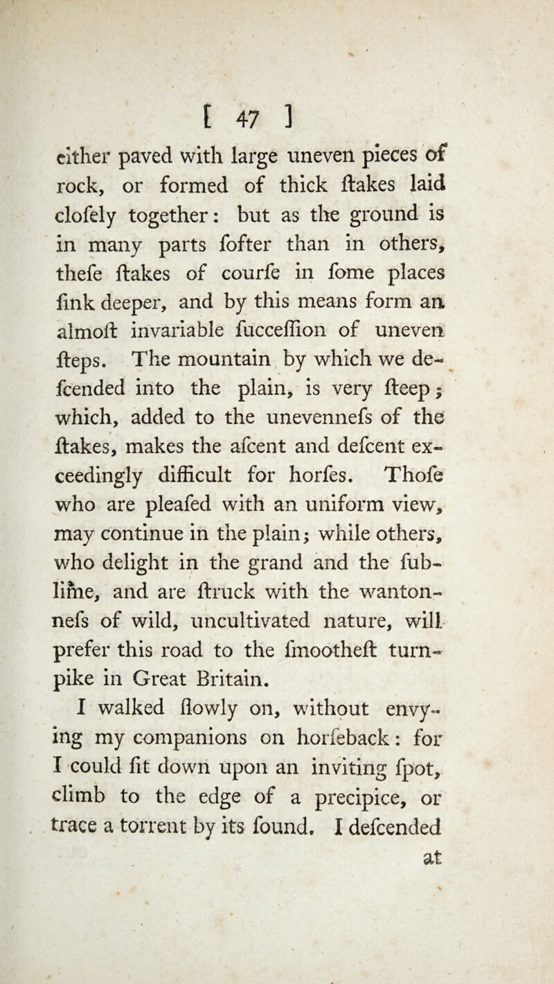 cither paved with large uneven pieces of rock, or formed of thick Hakes laid clofely together: but as tire ground is in many parts fofter than in others, thefe Hakes of courfe in fome places link deeper, and by this means form an, almoH invariable fucceffion of uneven Heps. The mountain by which we de¬ fended into the plain, is very Heep; which, added to the unevennefs of the t * t Hakes, makes the afcent and defcent ex¬ ceedingly difficult for horfes. Thofe who are pleafed with an uniform view, may continue in the plain; while others, who delight in the grand and the fub- lime, and are flruck with the wanton- nefs of wild, uncultivated nature, will prefer this road to the fmootheH turn¬ pike in Great Britain. I walked (lowly on, wdthout envy¬ ing my companions on horfeback: for I could fit down upon an inviting fpot, climb to the edge of a precipice, or trace a torrent by its found. I defended <* at