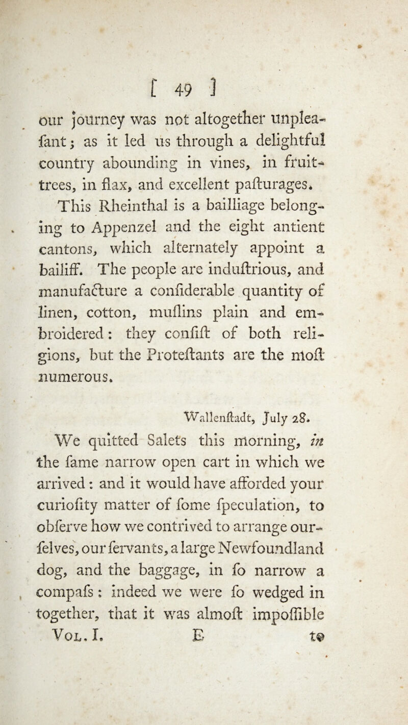 t 49 ] our journey was not altogether unplea- fant i as it led us through a delightful country abounding in vines, in fruit- trees, in flax, and excellent paflurages* This Rheinthal is a bailliage belong¬ ing to Appenzel and the eight antient cantons, which alternately appoint a bailiff. The people are induftrious, and manufacture a confiderable quantity of linen, cotton, muflins plain and em¬ broidered : they confiff of both reli¬ gions, but the Pro teft ants are the moll numerous. Wallenftadt, July 28. We quitted Salets this morning, in the fame narrow open cart in which we arrived: and it would have afforded your curiofity matter of fome fpeculation, to obferve how we contrived to arrange our- felves, our fervants, a large Newfoundland dog, and the baggage, in fo narrow a compafs: indeed we were fo wedged in together, that it wras almoft impoffible Vol. I. E w s