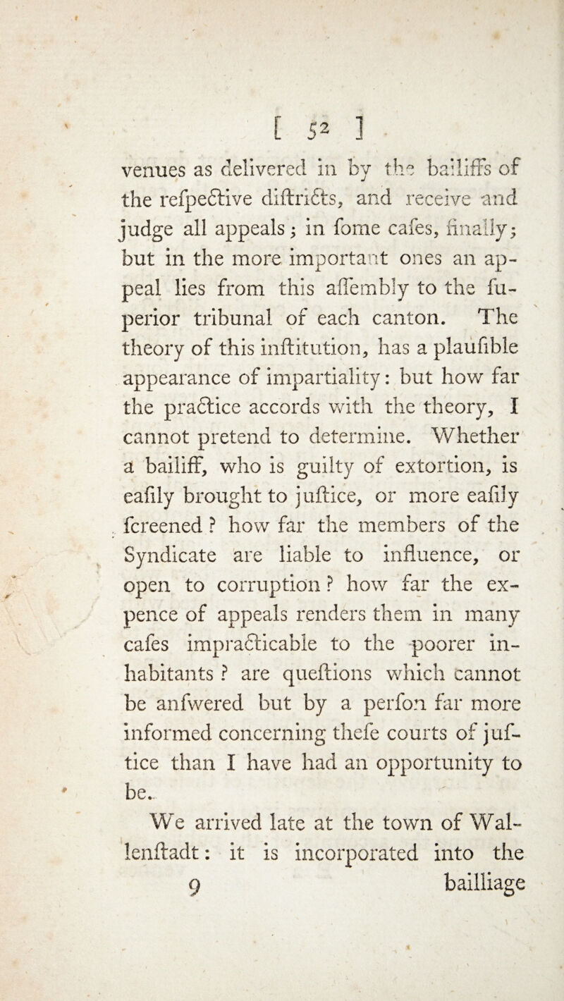 f [ 52 1 venues as delivered in by the bailiffs of the refpedtive diftrifts, and receive and judge all appeals ; in forne cafes, finally; but in the more important ones an ap¬ peal lies from this aflembly to the fu- perior tribunal of each canton. The theory of this inftitution, has a plaufible appearance of impartiality: but how far the praftice accords with the theory, I cannot pretend to determine. Whether a bailiff, who is guilty of extortion, is eafily brought to j uftice, or more eafily fcreened ? how far the members of the Syndicate are liable to influence, or open to corruption ? how far the ex¬ pence of appeals renders them in many cafes impracticable to the poorer in¬ habitants ? are queflions which cannot be anfwered but by a perfon far more informed concerning thefe courts of j uf¬ tice than I have had an opportunity to be. We arrived late at the town of Wal- lenftadt: it is incorporated into the 9 bailliage